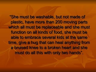 “ She must be washable, but not made of plastic, have more than 200 moving parts which all must be replaceable and she must function on all kinds of food, she must be able to embrace several kids at the same time, give a hug that can heal anything from a bruised knee to a broken heart and she must do all this with only two hands”. 