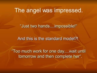 The angel was impressed. “ Just two hands....impossible!“ And this is the standard model?!  “ Too much work for one day....wait until tomorrow and then complete her“. 