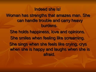 Indeed she is!   Woman has strengths that amazes man. She can handle trouble and carry heavy burdens.  She holds happiness, love and opinions.  She smiles when feeling like screaming.   She sings when she feels like crying, crys when she is happy and laughs when she is afraid.  