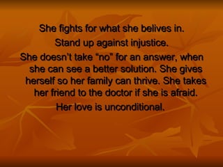 She fights for what she belives in. Stand up against injustice. She doesn’t take “no” for an answer, when she can see a better solution. She gives herself so her family can thrive. She takes her friend to the doctor if she is afraid. Her love is unconditional.  