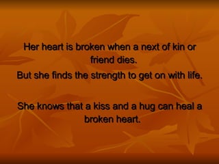 Her heart is broken when a next of kin or friend dies. But she finds the strength to get on with life. She knows that a kiss and a hug can heal a broken heart.  