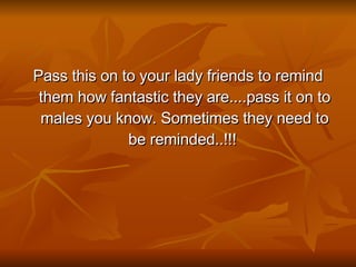 Pass this on to your lady friends to remind them how fantastic they are....pass it on to males you know. Sometimes they need to be reminded..!!!  