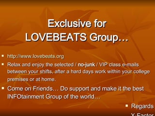 Exclusive for LOVEBEATS Group… http:// www.lovebeats.org Relax and enjoy the selected /  no-junk  / VIP class e-mails between your shifts, after a hard days work within your college premises or at home.   Come on Friends… Do support and make it the best INFOtainment Group of the world… Regards X-Factor 