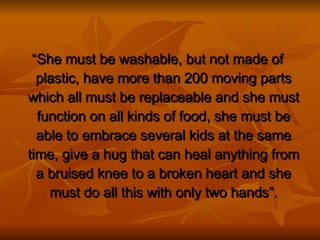 “ She must be washable, but not made of plastic, have more than 200 moving parts which all must be replaceable and she must function on all kinds of food, she must be able to embrace several kids at the same time, give a hug that can heal anything from a bruised knee to a broken heart and she must do all this with only two hands”. 