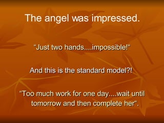 The angel was impressed. “ Just two hands....impossible!“ And this is the standard model?!  “ Too much work for one day....wait until tomorrow and then complete her“. 