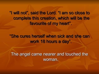 “ I will not”, said the Lord. “I am so close to complete this creation, which will be the favourite of my heart”.  “ She cures herself when sick and she can work 18 hours a day”.  The angel came nearer and touched the woman.  