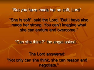 “ But you have made her so soft, Lord”  “She is soft", said the Lord, “But I have also made her strong. You can’t imagine what she can endure and overcome.“ “ Can she think?" the angel asked.    The Lord answered: “ Not only can she think, she can reason and negotiate." 