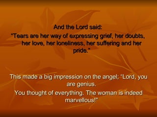 And the Lord said:  “ Tears are her way of expressing grief, her doubts,  her love, her loneliness, her suffering and her pride.” This made a big impression on the angel; “Lord, you are genius. You thought of everything. The woman is indeed marvellous!" 