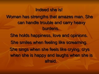 Indeed she is!   Woman has strengths that amazes man. She can handle trouble and carry heavy burdens.  She holds happiness, love and opinions.  She smiles when feeling like screaming.   She sings when she feels like crying, crys when she is happy and laughs when she is afraid.  