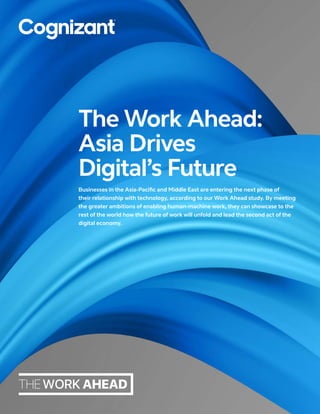 Businesses in the Asia-Pacific and Middle East are entering the next phase of
their relationship with technology, according to our Work Ahead study. By meeting
the greater ambitions of enabling human-machine work, they can showcase to the
rest of the world how the future of work will unfold and lead the second act of the
digital economy.
The Work Ahead:
Asia Drives
Digital’s Future
 