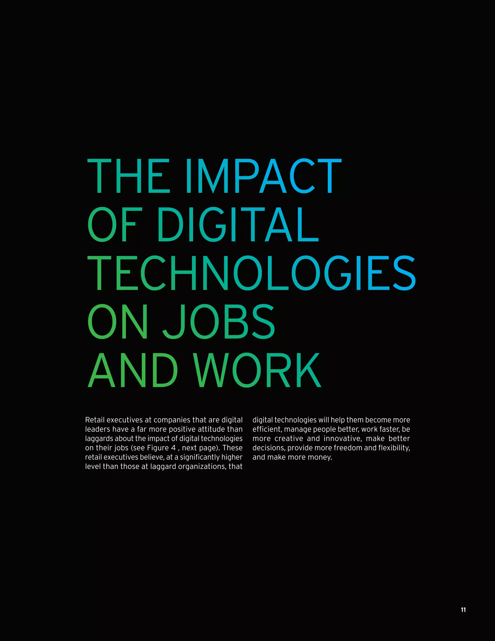 11
THE IMPACT
OF DIGITAL
TECHNOLOGIES
ON JOBS
AND WORK
Retail executives at companies that are digital
leaders have a far more positive attitude than
laggards about the impact of digital technologies
on their jobs (see Figure 4 , next page). These
retail executives believe, at a significantly higher
level than those at laggard organizations, that
digital technologies will help them become more
efficient, manage people better, work faster, be
more creative and innovative, make better
decisions, provide more freedom and flexibility,
and make more money.
 