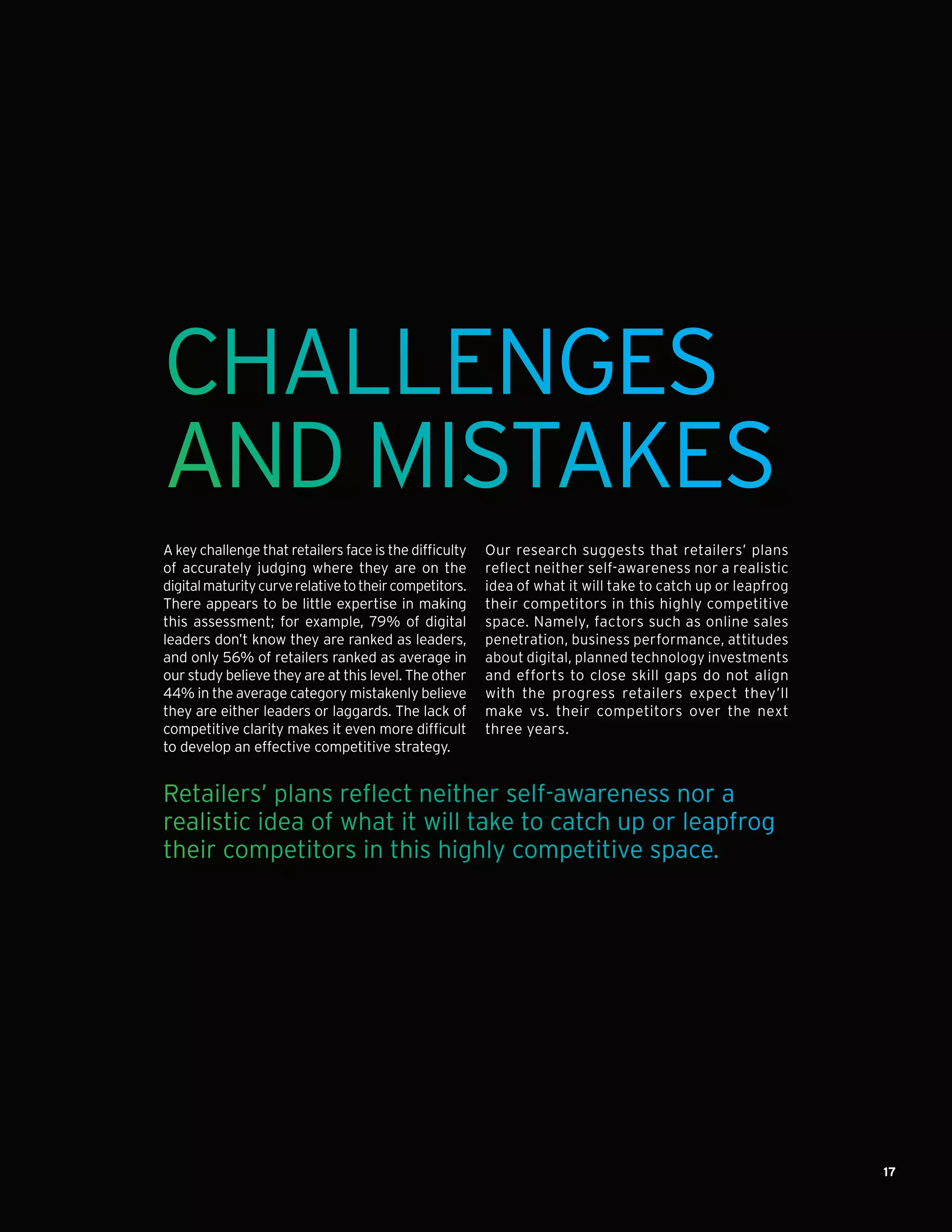 17
CHALLENGES
AND MISTAKES
A key challenge that retailers face is the difficulty
of accurately judging where they are on the
digitalmaturitycurverelativetotheircompetitors.
There appears to be little expertise in making
this assessment; for example, 79% of digital
leaders don’t know they are ranked as leaders,
and only 56% of retailers ranked as average in
our study believe they are at this level. The other
44% in the average category mistakenly believe
they are either leaders or laggards. The lack of
competitive clarity makes it even more difficult
to develop an effective competitive strategy.
Our research suggests that retailers’ plans
reflect neither self-awareness nor a realistic
idea of what it will take to catch up or leapfrog
their competitors in this highly competitive
space. Namely, factors such as online sales
penetration, business performance, attitudes
about digital, planned technology investments
and efforts to close skill gaps do not align
with the progress retailers expect they’ll
make vs. their competitors over the next
three years.
Retailers’ plans reflect neither self-awareness nor a
realistic idea of what it will take to catch up or leapfrog
their competitors in this highly competitive space.
 