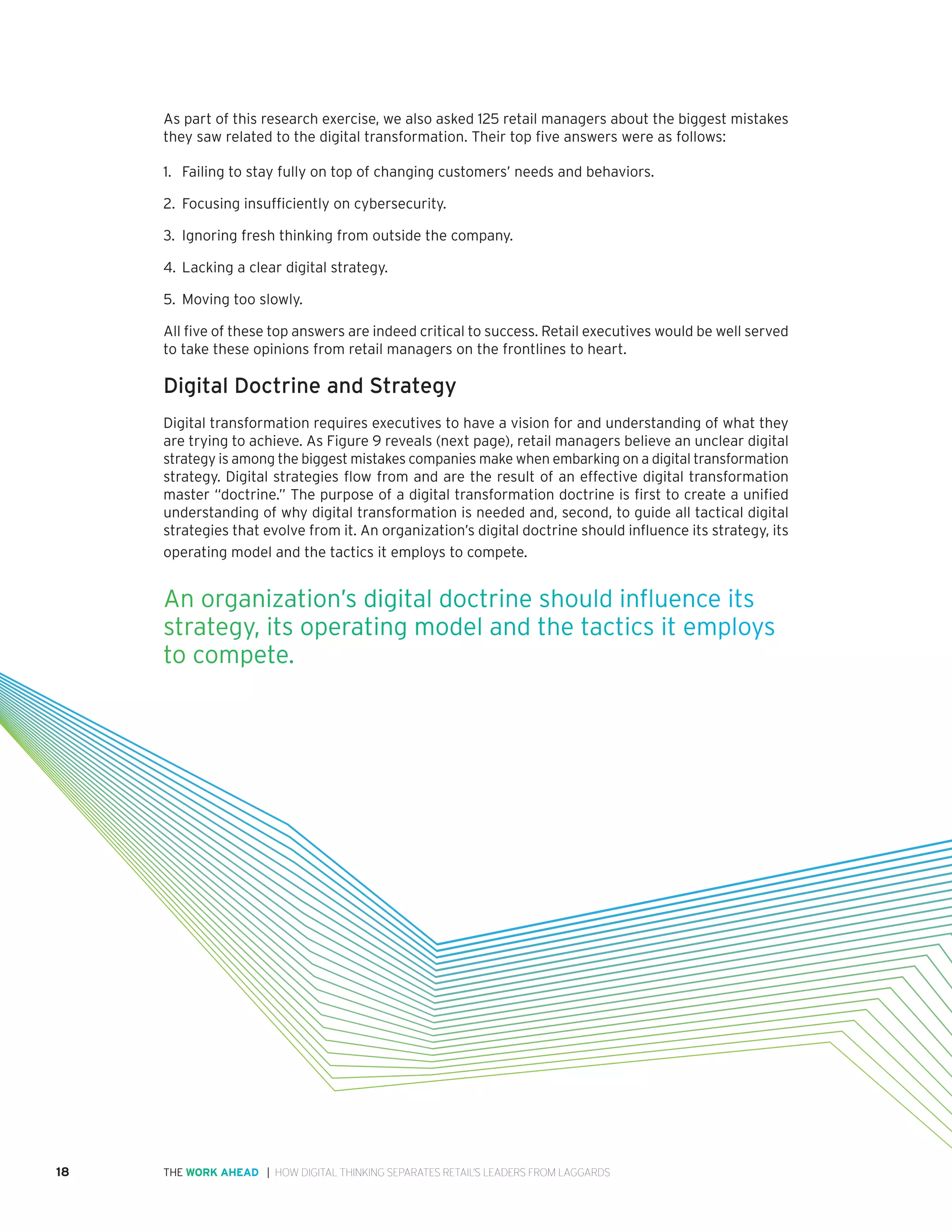 18 | HOW DIGITAL THINKING SEPARATES RETAIL’S LEADERS FROM LAGGARDSTHE WORK AHEAD
As part of this research exercise, we also asked 125 retail managers about the biggest mistakes
they saw related to the digital transformation. Their top five answers were as follows:
1.	 Failing to stay fully on top of changing customers’ needs and behaviors.
2.	 Focusing insufficiently on cybersecurity.
3.	Ignoring fresh thinking from outside the company.
4.	 Lacking a clear digital strategy.
5.	 Moving too slowly.
All five of these top answers are indeed critical to success. Retail executives would be well served
to take these opinions from retail managers on the frontlines to heart.
Digital Doctrine and Strategy
Digital transformation requires executives to have a vision for and understanding of what they
are trying to achieve. As Figure 9 reveals (next page), retail managers believe an unclear digital
strategy is among the biggest mistakes companies make when embarking on a digital transformation
strategy. Digital strategies flow from and are the result of an effective digital transformation
master “doctrine.” The purpose of a digital transformation doctrine is first to create a unified
understanding of why digital transformation is needed and, second, to guide all tactical digital
strategies that evolve from it. An organization’s digital doctrine should influence its strategy, its
operating model and the tactics it employs to compete. 
An organization’s digital doctrine should influence its
strategy, its operating model and the tactics it employs
to compete. 
 