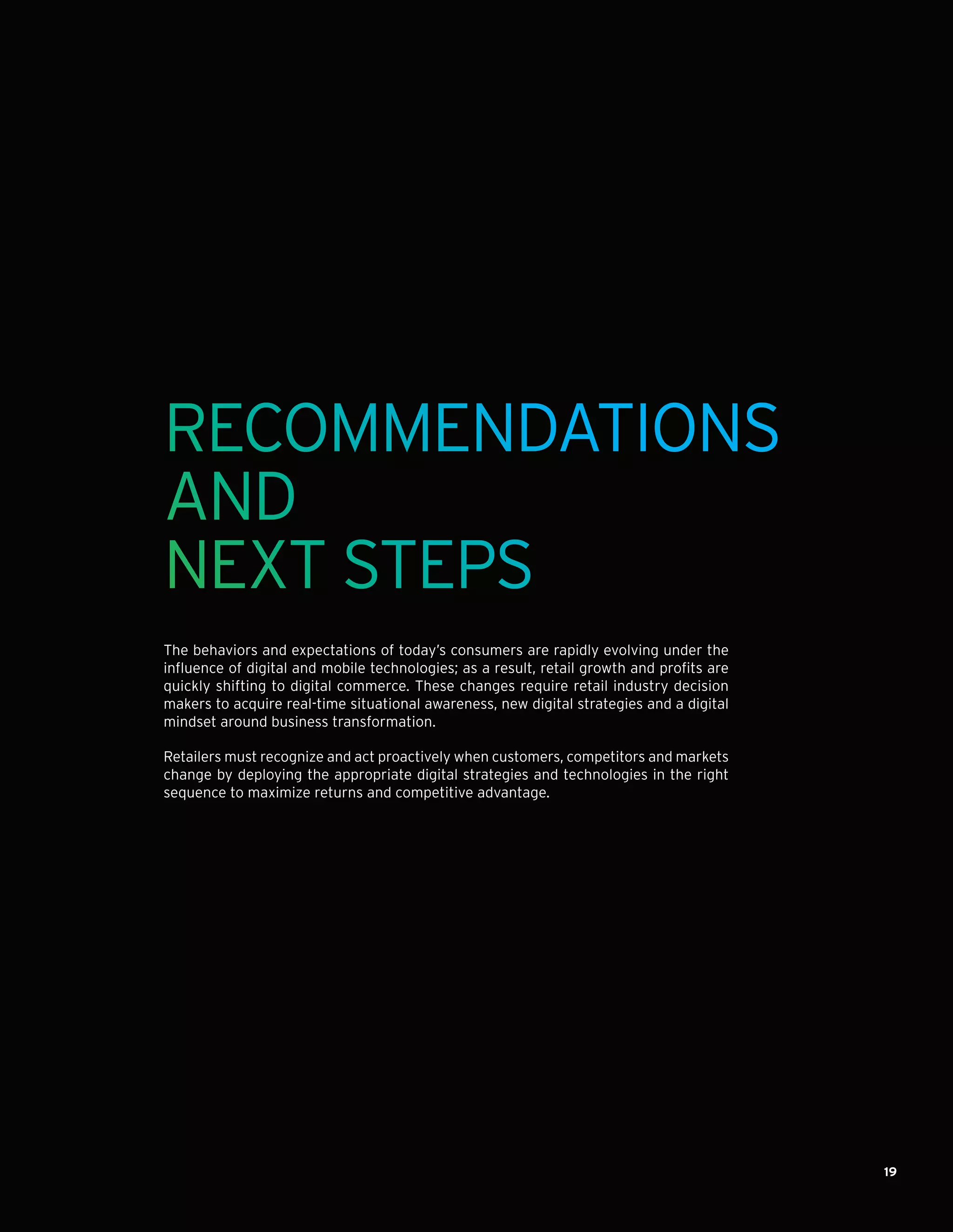 19
RECOMMENDATIONS
AND
NEXT STEPS
The behaviors and expectations of today’s consumers are rapidly evolving under the
influence of digital and mobile technologies; as a result, retail growth and profits are
quickly shifting to digital commerce. These changes require retail industry decision
makers to acquire real-time situational awareness, new digital strategies and a digital
mindset around business transformation.
Retailers must recognize and act proactively when customers, competitors and markets
change by deploying the appropriate digital strategies and technologies in the right
sequence to maximize returns and competitive advantage.
 
