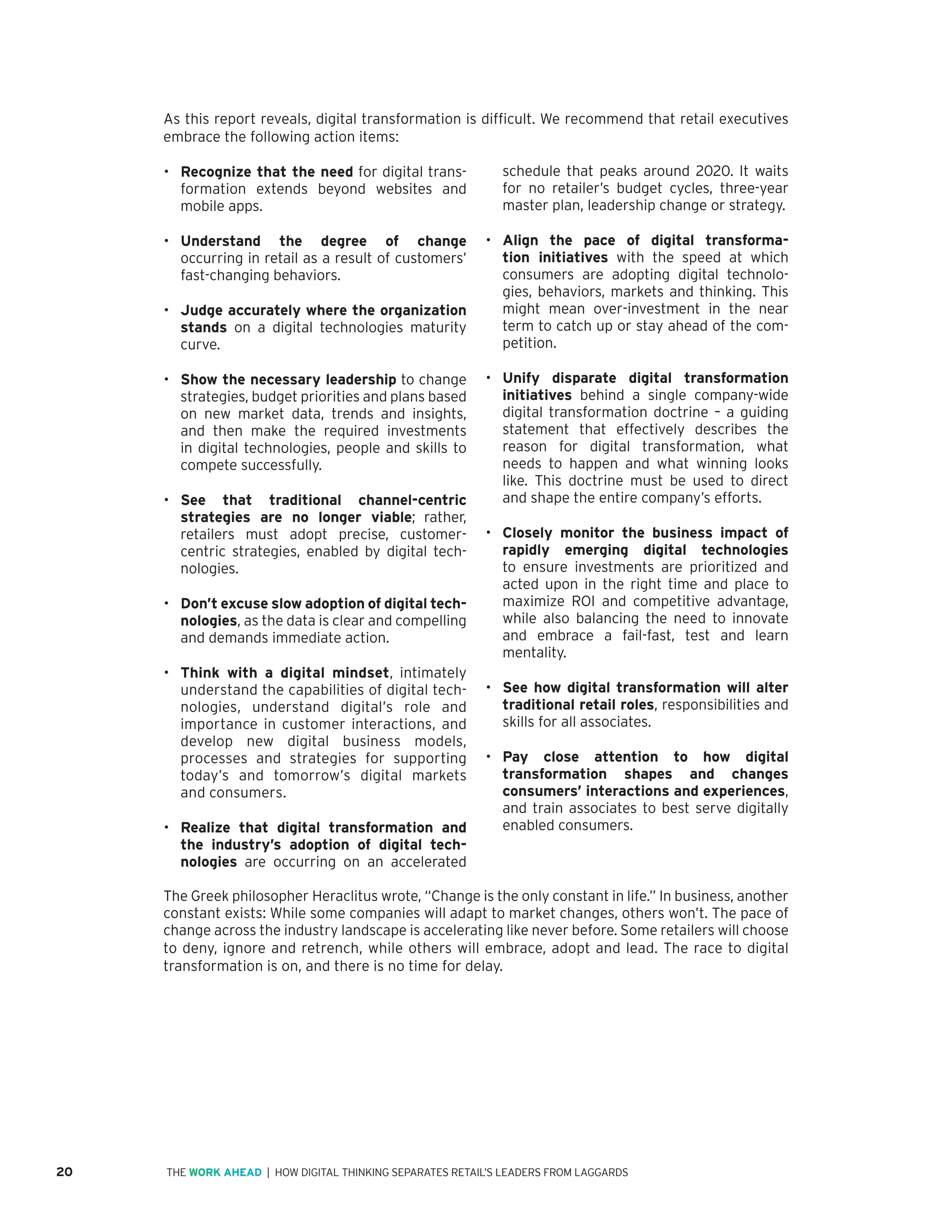 20 | HOW DIGITAL THINKING SEPARATES RETAIL’S LEADERS FROM LAGGARDSTHE WORK AHEAD
As this report reveals, digital transformation is difficult. We recommend that retail executives
embrace the following action items:
•	 Recognize that the need for digital trans-
formation extends beyond websites and
mobile apps.
•	 Understand the degree of change
occurring in retail as a result of customers’
fast-changing behaviors.
•	 Judge accurately where the organization
stands on a digital technologies maturity
curve.
•	 Show the necessary leadership to change
strategies, budget priorities and plans based
on new market data, trends and insights,
and then make the required investments
in digital technologies, people and skills to
compete successfully.
•	 See that traditional channel-centric
strategies are no longer viable; rather,
retailers must adopt precise, customer-
centric strategies, enabled by digital tech-
nologies.
•	 Don’t excuse slow adoption of digital tech-
nologies, as the data is clear and compelling
and demands immediate action.
•	 Think with a digital mindset, intimately
understand the capabilities of digital tech-
nologies, understand digital’s role and
importance in customer interactions, and
develop new digital business models,
processes and strategies for supporting
today’s and tomorrow’s digital markets
and consumers.
•	 Realize that digital transformation and
the industry’s adoption of digital tech-
nologies are occurring on an accelerated
schedule that peaks around 2020. It waits
for no retailer’s budget cycles, three-year
master plan, leadership change or strategy.
•	 Align the pace of digital transforma-
tion initiatives with the speed at which
consumers are adopting digital technolo-
gies, behaviors, markets and thinking. This
might mean over-investment in the near
term to catch up or stay ahead of the com-
petition.
•	 Unify disparate digital transformation
initiatives behind a single company-wide
digital transformation doctrine – a guiding
statement that effectively describes the
reason for digital transformation, what
needs to happen and what winning looks
like. This doctrine must be used to direct
and shape the entire company’s efforts.
•	 Closely monitor the business impact of
rapidly emerging digital technologies
to ensure investments are prioritized and
acted upon in the right time and place to
maximize ROI and competitive advantage,
while also balancing the need to innovate
and embrace a fail-fast, test and learn
mentality.
•	 See how digital transformation will alter
traditional retail roles, responsibilities and
skills for all associates.
•	 Pay close attention to how digital
transformation shapes and changes
consumers’ interactions and experiences,
and train associates to best serve digitally
enabled consumers.
The Greek philosopher Heraclitus wrote, “Change is the only constant in life.” In business, another
constant exists: While some companies will adapt to market changes, others won’t. The pace of
change across the industry landscape is accelerating like never before. Some retailers will choose
to deny, ignore and retrench, while others will embrace, adopt and lead. The race to digital
transformation is on, and there is no time for delay.
 