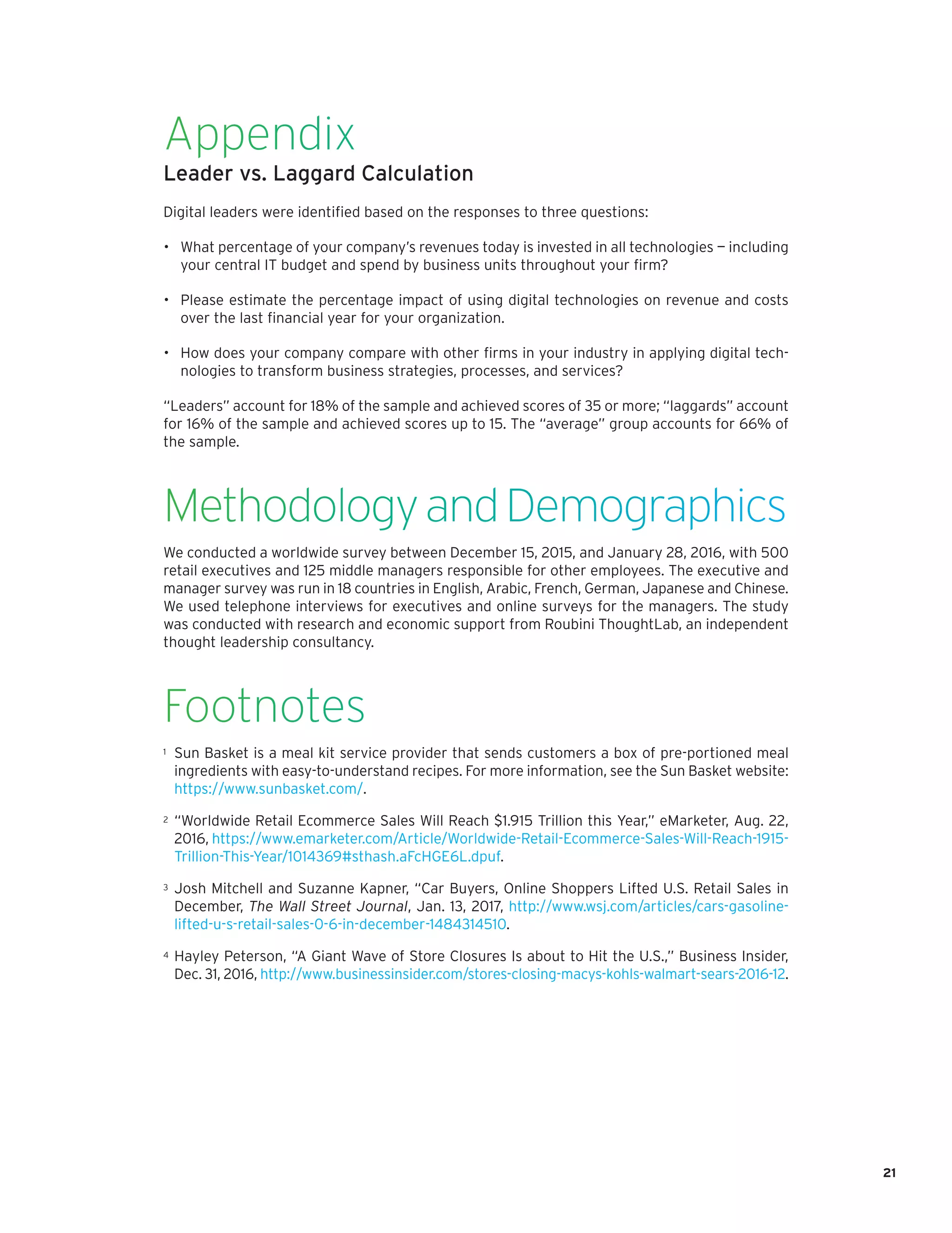 21
Appendix
Leader vs. Laggard Calculation
Digital leaders were identified based on the responses to three questions:
•	 What percentage of your company’s revenues today is invested in all technologies — including
your central IT budget and spend by business units throughout your firm?
•	 Please estimate the percentage impact of using digital technologies on revenue and costs
over the last financial year for your organization.
•	 How does your company compare with other firms in your industry in applying digital tech-
nologies to transform business strategies, processes, and services?
“Leaders” account for 18% of the sample and achieved scores of 35 or more; “laggards” account
for 16% of the sample and achieved scores up to 15. The “average” group accounts for 66% of
the sample.
MethodologyandDemographics
We conducted a worldwide survey between December 15, 2015, and January 28, 2016, with 500
retail executives and 125 middle managers responsible for other employees. The executive and
manager survey was run in 18 countries in English, Arabic, French, German, Japanese and Chinese.
We used telephone interviews for executives and online surveys for the managers. The study
was conducted with research and economic support from Roubini ThoughtLab, an independent
thought leadership consultancy.
Footnotes
1	 Sun Basket is a meal kit service provider that sends customers a box of pre-portioned meal
ingredients with easy-to-understand recipes. For more information, see the Sun Basket website:
https://www.sunbasket.com/.
2	 “Worldwide Retail Ecommerce Sales Will Reach $1.915 Trillion this Year,” eMarketer, Aug. 22,
2016, https://www.emarketer.com/Article/Worldwide-Retail-Ecommerce-Sales-Will-Reach-1915-
Trillion-This-Year/1014369#sthash.aFcHGE6L.dpuf.
3	 Josh Mitchell and Suzanne Kapner, “Car Buyers, Online Shoppers Lifted U.S. Retail Sales in
December, The Wall Street Journal, Jan. 13, 2017, http://www.wsj.com/articles/cars-gasoline-
lifted-u-s-retail-sales-0-6-in-december-1484314510.
4	 Hayley Peterson, “A Giant Wave of Store Closures Is about to Hit the U.S.,” Business Insider,
Dec. 31, 2016, http://www.businessinsider.com/stores-closing-macys-kohls-walmart-sears-2016-12.
 