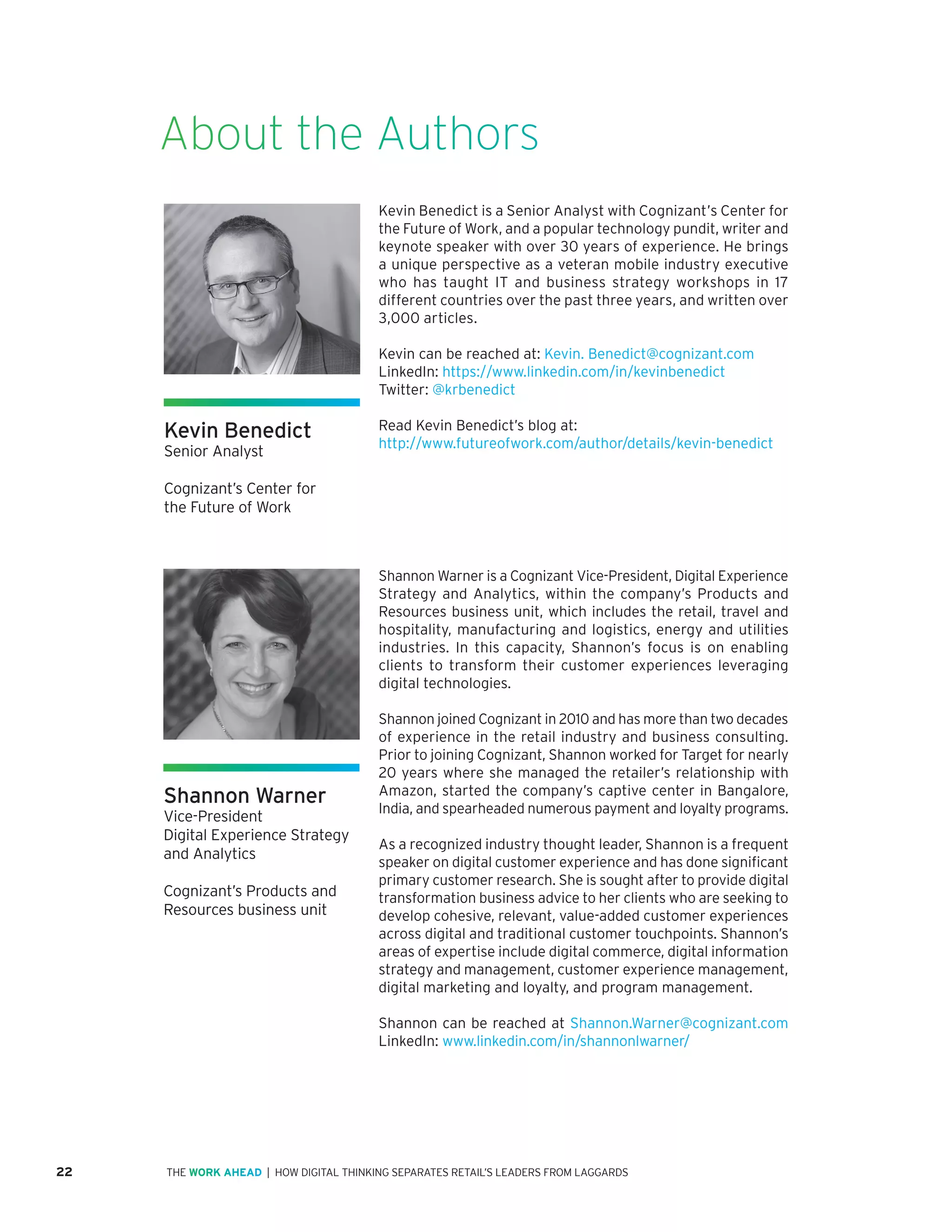 22 | HOW DIGITAL THINKING SEPARATES RETAIL’S LEADERS FROM LAGGARDSTHE WORK AHEAD
Kevin Benedict is a Senior Analyst with Cognizant’s Center for
the Future of Work, and a popular technology pundit, writer and
keynote speaker with over 30 years of experience. He brings
a unique perspective as a veteran mobile industry executive
who has taught IT and business strategy workshops in 17
different countries over the past three years, and written over
3,000 articles.
Kevin can be reached at: Kevin. Benedict@cognizant.com
LinkedIn: https://www.linkedin.com/in/kevinbenedict
Twitter: @krbenedict
Read Kevin Benedict’s blog at:
http://www.futureofwork.com/author/details/kevin-benedict
About the Authors
Shannon Warner
Vice-President
Digital Experience Strategy
and Analytics
Cognizant’s Products and
Resources business unit
Shannon Warner is a Cognizant Vice-President, Digital Experience
Strategy and Analytics, within the company’s Products and
Resources business unit, which includes the retail, travel and
hospitality, manufacturing and logistics, energy and utilities
industries. In this capacity, Shannon’s focus is on enabling
clients to transform their customer experiences leveraging
digital technologies.
Shannon joined Cognizant in 2010 and has more than two decades
of experience in the retail industry and business consulting.
Prior to joining Cognizant, Shannon worked for Target for nearly
20 years where she managed the retailer’s relationship with
Amazon, started the company’s captive center in Bangalore,
India, and spearheaded numerous payment and loyalty programs.
As a recognized industry thought leader, Shannon is a frequent
speaker on digital customer experience and has done significant
primary customer research. She is sought after to provide digital
transformation business advice to her clients who are seeking to
develop cohesive, relevant, value-added customer experiences
across digital and traditional customer touchpoints. Shannon’s
areas of expertise include digital commerce, digital information
strategy and management, customer experience management,
digital marketing and loyalty, and program management.
Shannon can be reached at Shannon.Warner@cognizant.com
LinkedIn: www.linkedin.com/in/shannonlwarner/ 
Kevin Benedict
Senior Analyst
Cognizant’s Center for
the Future of Work
 