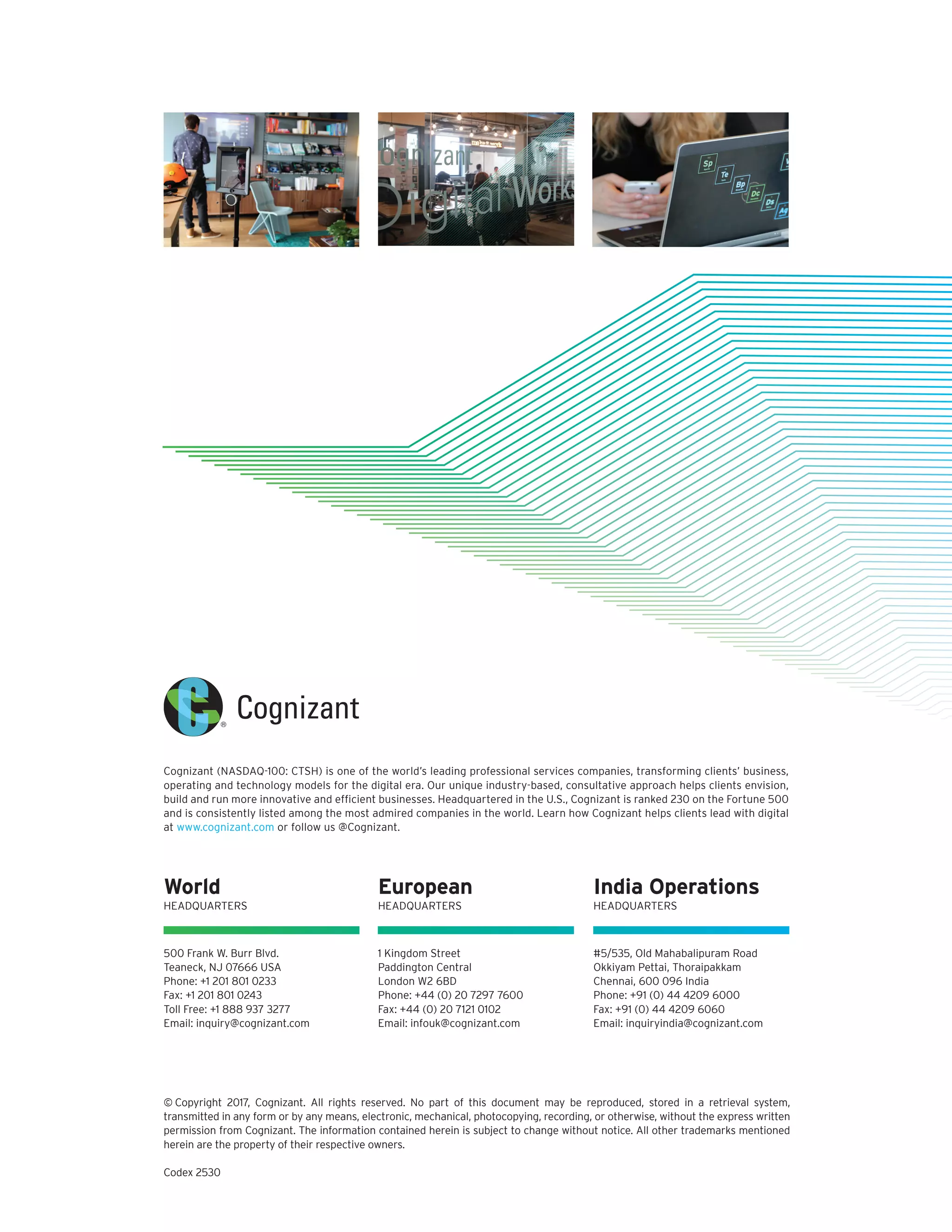 © Copyright 2017, Cognizant. All rights reserved. No part of this document may be reproduced, stored in a retrieval system,
transmitted in any form or by any means, electronic, mechanical, photocopying, recording, or otherwise, without the express written
permission from Cognizant. The information contained herein is subject to change without notice. All other trademarks mentioned
herein are the property of their respective owners.
Codex 2530
Cognizant (NASDAQ-100: CTSH) is one of the world’s leading professional services companies, transforming clients’ business,
operating and technology models for the digital era. Our unique industry-based, consultative approach helps clients envision,
build and run more innovative and efficient businesses. Headquartered in the U.S., Cognizant is ranked 230 on the Fortune 500
and is consistently listed among the most admired companies in the world. Learn how Cognizant helps clients lead with digital
at www.cognizant.com or follow us @Cognizant.
500 Frank W. Burr Blvd.
Teaneck, NJ 07666 USA
Phone: +1 201 801 0233
Fax: +1 201 801 0243
Toll Free: +1 888 937 3277
Email: inquiry@cognizant.com
1 Kingdom Street
Paddington Central
London W2 6BD
Phone: +44 (0) 20 7297 7600
Fax: +44 (0) 20 7121 0102
Email: infouk@cognizant.com
#5/535, Old Mahabalipuram Road
Okkiyam Pettai, Thoraipakkam
Chennai, 600 096 India
Phone: +91 (0) 44 4209 6000
Fax: +91 (0) 44 4209 6060
Email: inquiryindia@cognizant.com
World
HEADQUARTERS
European
HEADQUARTERS
India Operations
HEADQUARTERS
 