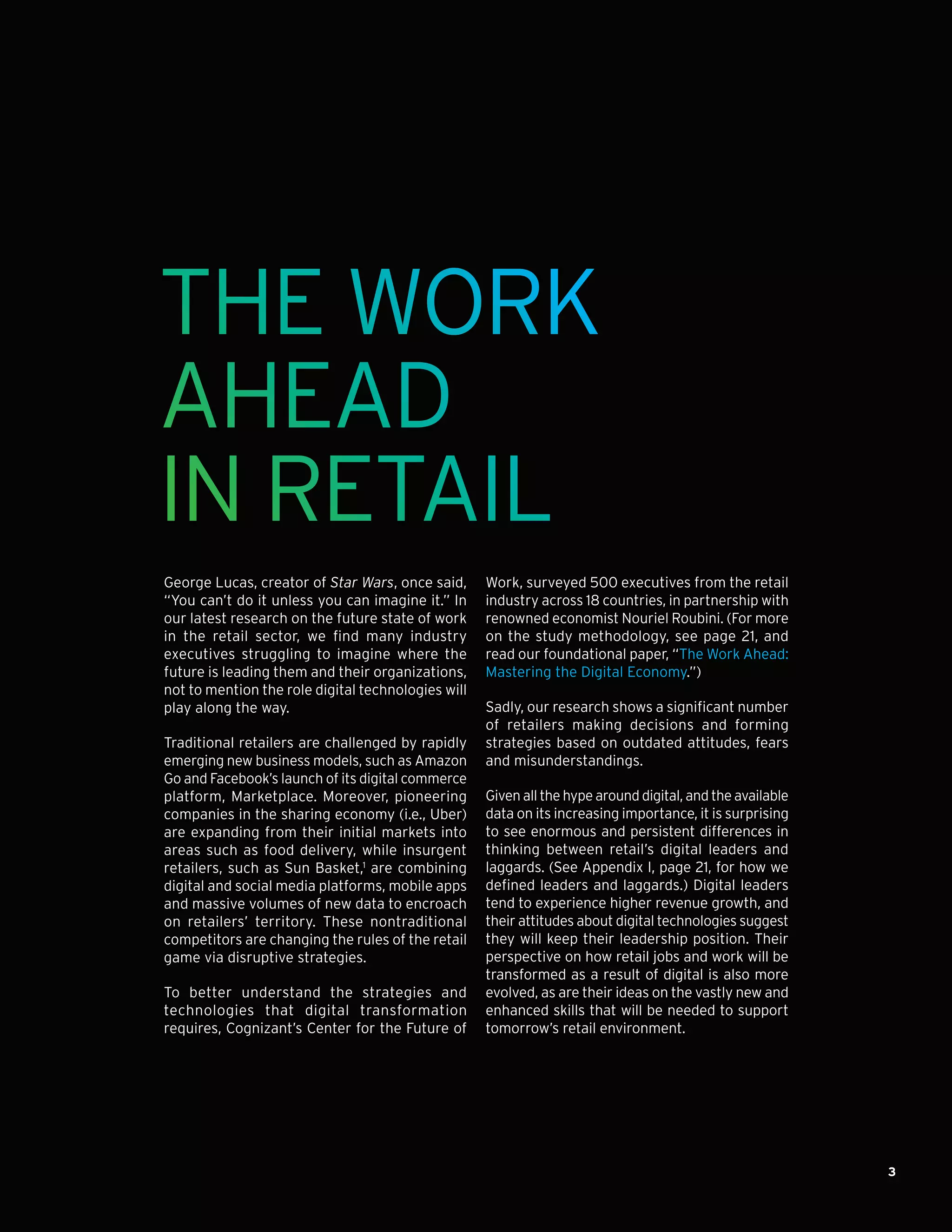 3
THE WORK
AHEAD
IN RETAIL
George Lucas, creator of Star Wars, once said,
“You can’t do it unless you can imagine it.” In
our latest research on the future state of work
in the retail sector, we find many industry
executives struggling to imagine where the
future is leading them and their organizations,
not to mention the role digital technologies will
play along the way.
Traditional retailers are challenged by rapidly
emerging new business models, such as Amazon
Go and Facebook’s launch of its digital commerce
platform, Marketplace. Moreover, pioneering
companies in the sharing economy (i.e., Uber)
are expanding from their initial markets into
areas such as food delivery, while insurgent
retailers, such as Sun Basket,1
are combining
digital and social media platforms, mobile apps
and massive volumes of new data to encroach
on retailers’ territory. These nontraditional
competitors are changing the rules of the retail
game via disruptive strategies.
To better understand the strategies and
technologies that digital transformation
requires, Cognizant’s Center for the Future of
Work, surveyed 500 executives from the retail
industry across 18 countries, in partnership with
renowned economist Nouriel Roubini. (For more
on the study methodology, see page 21, and
read our foundational paper, “The Work Ahead:
Mastering the Digital Economy.”)
Sadly, our research shows a significant number
of retailers making decisions and forming
strategies based on outdated attitudes, fears
and misunderstandings.
Given all the hype around digital, and the available
data on its increasing importance, it is surprising
to see enormous and persistent differences in
thinking between retail’s digital leaders and
laggards. (See Appendix I, page 21, for how we
defined leaders and laggards.) Digital leaders
tend to experience higher revenue growth, and
their attitudes about digital technologies suggest
they will keep their leadership position. Their
perspective on how retail jobs and work will be
transformed as a result of digital is also more
evolved, as are their ideas on the vastly new and
enhanced skills that will be needed to support
tomorrow’s retail environment.
 