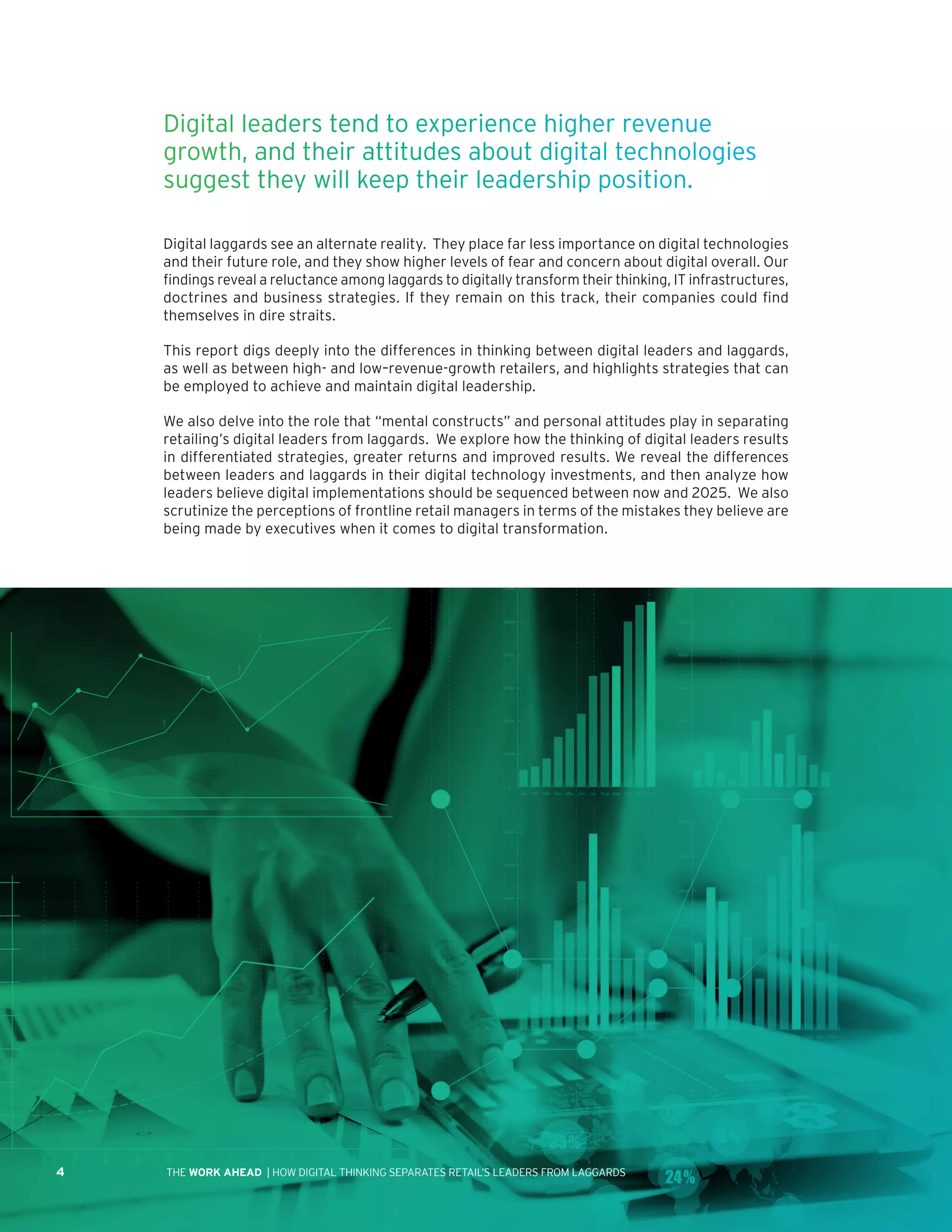 4 | HOW DIGITAL THINKING SEPARATES RETAIL’S LEADERS FROM LAGGARDSTHE WORK AHEAD
Digital laggards see an alternate reality. They place far less importance on digital technologies
and their future role, and they show higher levels of fear and concern about digital overall. Our
findings reveal a reluctance among laggards to digitally transform their thinking, IT infrastructures,
doctrines and business strategies. If they remain on this track, their companies could find
themselves in dire straits.
This report digs deeply into the differences in thinking between digital leaders and laggards,
as well as between high- and low–revenue-growth retailers, and highlights strategies that can
be employed to achieve and maintain digital leadership.
We also delve into the role that “mental constructs” and personal attitudes play in separating
retailing’s digital leaders from laggards. We explore how the thinking of digital leaders results
in differentiated strategies, greater returns and improved results. We reveal the differences
between leaders and laggards in their digital technology investments, and then analyze how
leaders believe digital implementations should be sequenced between now and 2025. We also
scrutinize the perceptions of frontline retail managers in terms of the mistakes they believe are
being made by executives when it comes to digital transformation.
Digital leaders tend to experience higher revenue
growth, and their attitudes about digital technologies
suggest they will keep their leadership position.
 