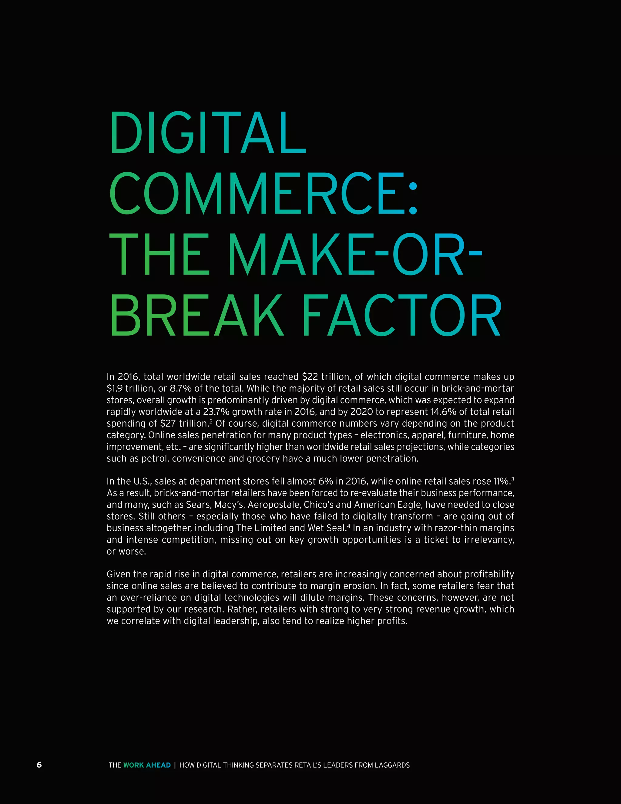 6 | HOW DIGITAL THINKING SEPARATES RETAIL’S LEADERS FROM LAGGARDSTHE WORK AHEAD
DIGITAL
COMMERCE:
THE MAKE-OR-
BREAK FACTOR
In 2016, total worldwide retail sales reached $22 trillion, of which digital commerce makes up
$1.9 trillion, or 8.7% of the total. While the majority of retail sales still occur in brick-and-mortar
stores, overall growth is predominantly driven by digital commerce, which was expected to expand
rapidly worldwide at a 23.7% growth rate in 2016, and by 2020 to represent 14.6% of total retail
spending of $27 trillion.2
Of course, digital commerce numbers vary depending on the product
category. Online sales penetration for many product types – electronics, apparel, furniture, home
improvement, etc. – are significantly higher than worldwide retail sales projections, while categories
such as petrol, convenience and grocery have a much lower penetration.
In the U.S., sales at department stores fell almost 6% in 2016, while online retail sales rose 11%.3
As a result, bricks-and-mortar retailers have been forced to re-evaluate their business performance,
and many, such as Sears, Macy’s, Aeropostale, Chico’s and American Eagle, have needed to close
stores. Still others – especially those who have failed to digitally transform – are going out of
business altogether, including The Limited and Wet Seal.4
In an industry with razor-thin margins
and intense competition, missing out on key growth opportunities is a ticket to irrelevancy,
or worse.
Given the rapid rise in digital commerce, retailers are increasingly concerned about profitability
since online sales are believed to contribute to margin erosion. In fact, some retailers fear that
an over-reliance on digital technologies will dilute margins. These concerns, however, are not
supported by our research. Rather, retailers with strong to very strong revenue growth, which
we correlate with digital leadership, also tend to realize higher profits.
 