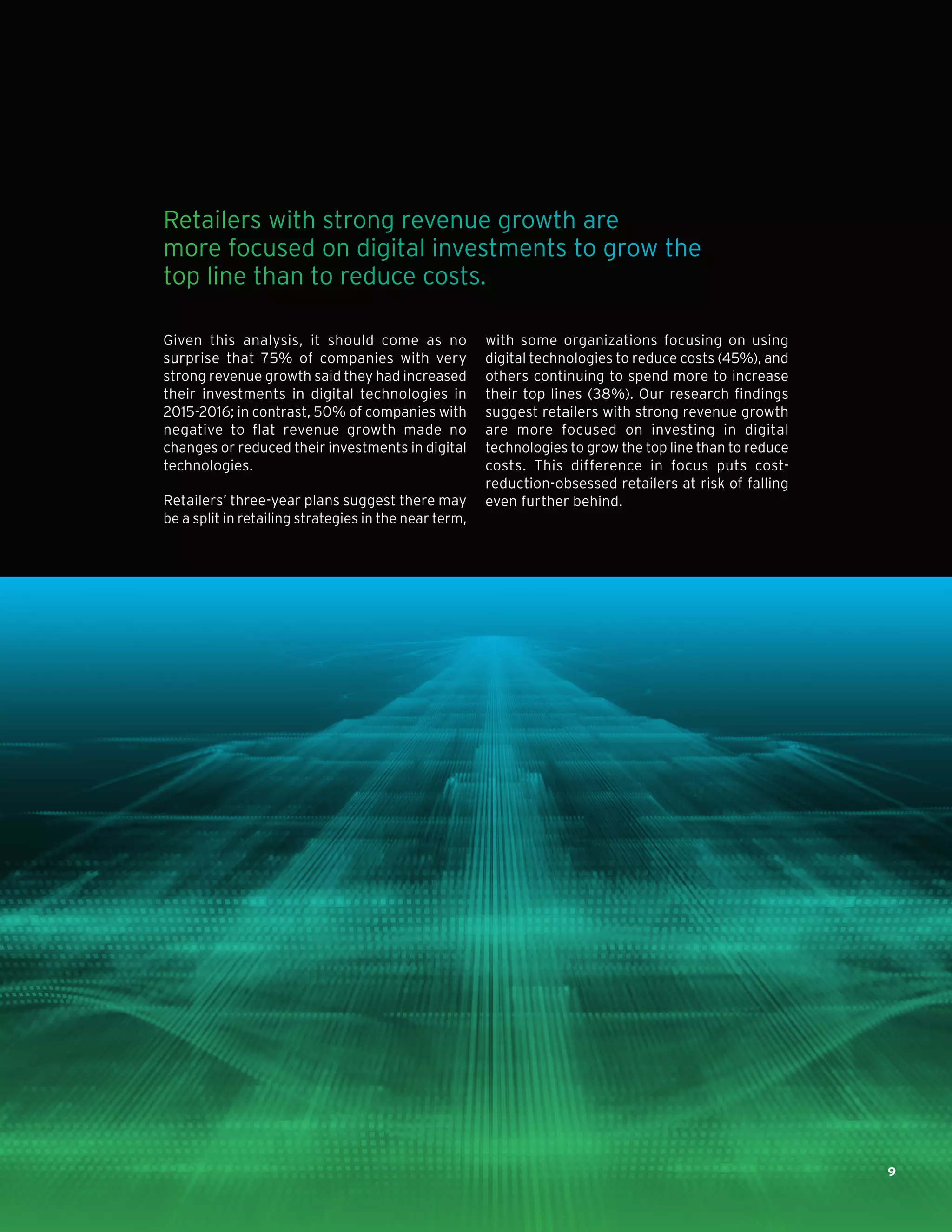 Given this analysis, it should come as no
surprise that 75% of companies with very
strong revenue growth said they had increased
their investments in digital technologies in
2015-2016; in contrast, 50% of companies with
negative to flat revenue growth made no
changes or reduced their investments in digital
technologies.
Retailers’ three-year plans suggest there may
be a split in retailing strategies in the near term,
with some organizations focusing on using
digital technologies to reduce costs (45%), and
others continuing to spend more to increase
their top lines (38%). Our research findings
suggest retailers with strong revenue growth
are more focused on investing in digital
technologies to grow the top line than to reduce
costs. This difference in focus puts cost-
reduction-obsessed retailers at risk of falling
even further behind.
Retailers with strong revenue growth are
more focused on digital investments to grow the
top line than to reduce costs.
9
 
