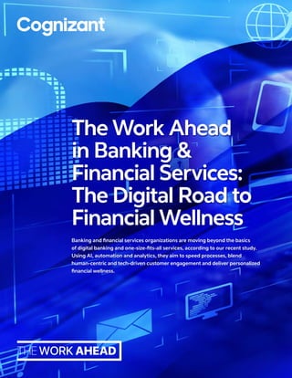Banking and financial services organizations are moving beyond the basics
of digital banking and one-size-fits-all services, according to our recent study.
Using AI, automation and analytics, they aim to speed processes, blend
human-centric and tech-driven customer engagement and deliver personalized
financial wellness.
The Work Ahead
in Banking &
Financial Services:
The Digital Road to
Financial Wellness
 