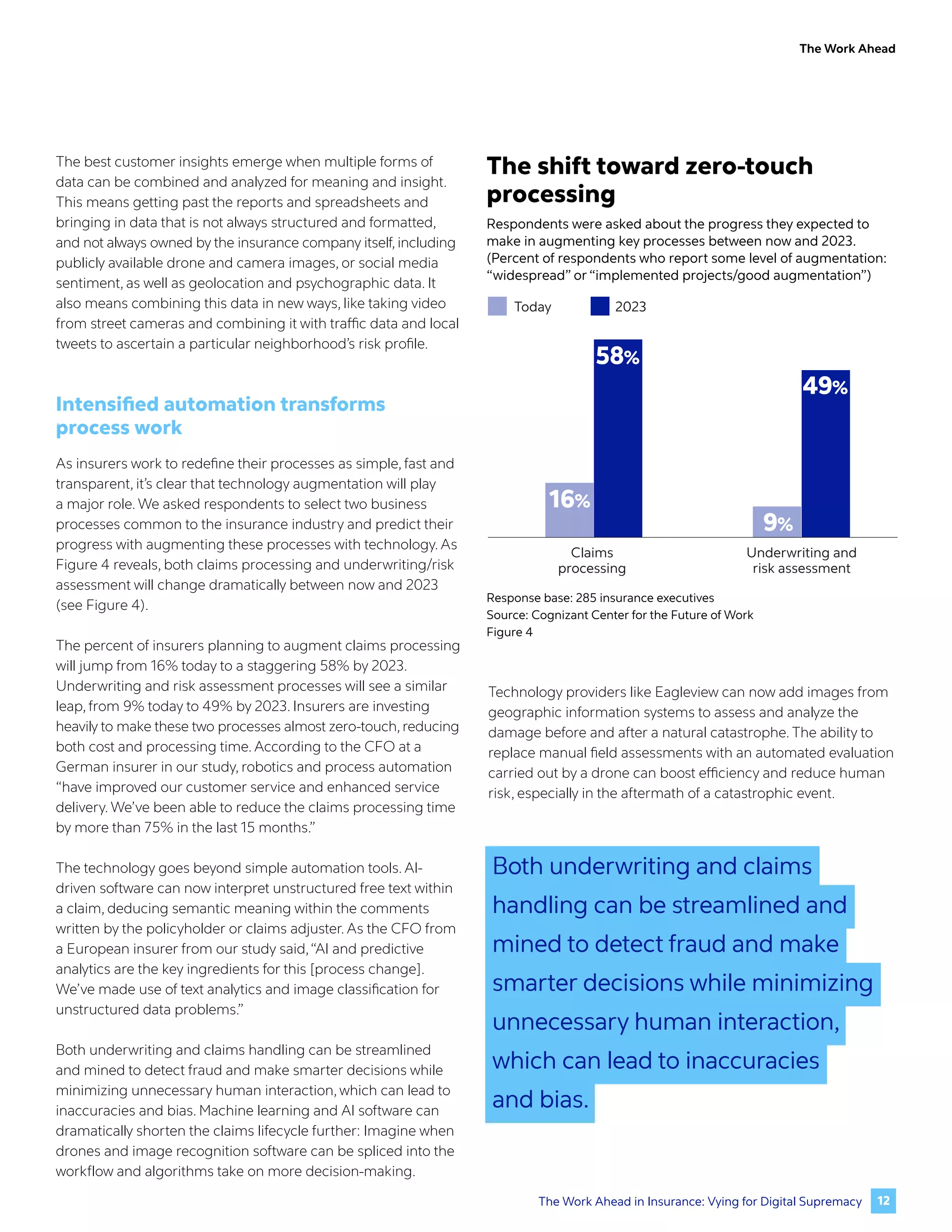The Work Ahead
The best customer insights emerge when multiple forms of
data can be combined and analyzed for meaning and insight.
This means getting past the reports and spreadsheets and
bringing in data that is not always structured and formatted,
and not always owned by the insurance company itself, including
publicly available drone and camera images, or social media
sentiment, as well as geolocation and psychographic data. It
also means combining this data in new ways, like taking video
from street cameras and combining it with traffic data and local
tweets to ascertain a particular neighborhood’s risk profile.
Intensified automation transforms
process work
As insurers work to redefine their processes as simple, fast and
transparent, it’s clear that technology augmentation will play
a major role. We asked respondents to select two business
processes common to the insurance industry and predict their
progress with augmenting these processes with technology. As
Figure 4 reveals, both claims processing and underwriting/risk
assessment will change dramatically between now and 2023
(see Figure 4).
The percent of insurers planning to augment claims processing
will jump from 16% today to a staggering 58% by 2023.
Underwriting and risk assessment processes will see a similar
leap, from 9% today to 49% by 2023. Insurers are investing
heavily to make these two processes almost zero-touch, reducing
both cost and processing time. According to the CFO at a
German insurer in our study, robotics and process automation
“have improved our customer service and enhanced service
delivery. We’ve been able to reduce the claims processing time
by more than 75% in the last 15 months.”
The technology goes beyond simple automation tools. AI-
driven software can now interpret unstructured free text within
a claim, deducing semantic meaning within the comments
written by the policyholder or claims adjuster. As the CFO from
a European insurer from our study said,“AI and predictive
analytics are the key ingredients for this [process change].
We’ve made use of text analytics and image classification for
unstructured data problems.”
Both underwriting and claims handling can be streamlined
and mined to detect fraud and make smarter decisions while
minimizing unnecessary human interaction, which can lead to
inaccuracies and bias. Machine learning and AI software can
dramatically shorten the claims lifecycle further: Imagine when
drones and image recognition software can be spliced into the
workflow and algorithms take on more decision-making.
Technology providers like Eagleview can now add images from
geographic information systems to assess and analyze the
damage before and after a natural catastrophe. The ability to
replace manual field assessments with an automated evaluation
carried out by a drone can boost efficiency and reduce human
risk, especially in the aftermath of a catastrophic event.
Response base: 285 insurance executives
Source: Cognizant Center for the Future of Work
Figure 4
The shift toward zero-touch
processing
Respondents were asked about the progress they expected to
make in augmenting key processes between now and 2023.
(Percent of respondents who report some level of augmentation:
“widespread” or “implemented projects/good augmentation”)
Claims
processing
Underwriting and
risk assessment
16%
58%
9%
49%
Today 2023
Both underwriting and claims
handling can be streamlined and
mined to detect fraud and make
smarter decisions while minimizing
unnecessary human interaction,
which can lead to inaccuracies
and bias.
12
The Work Ahead in Insurance: Vying for Digital Supremacy
 