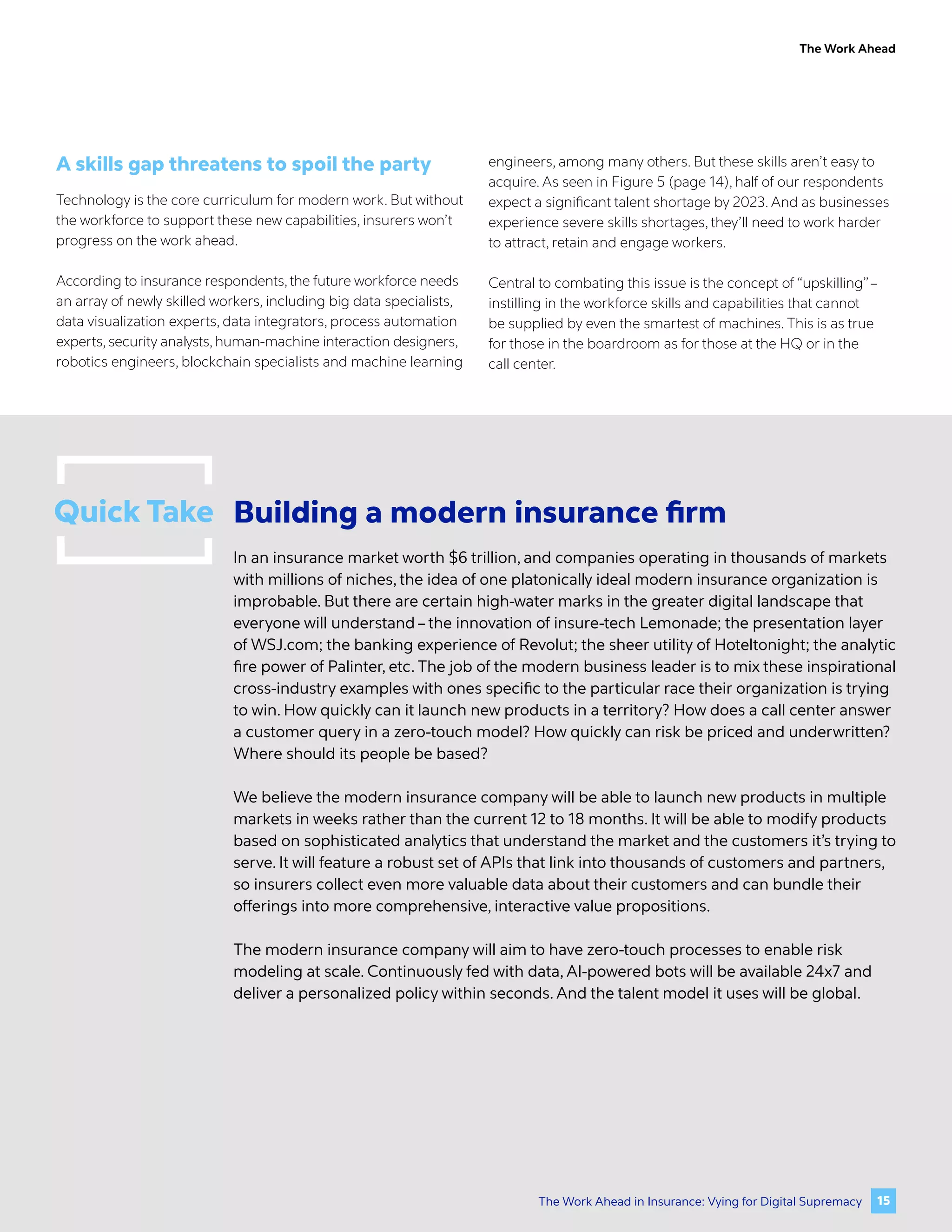 The Work Ahead
A skills gap threatens to spoil the party
Technology is the core curriculum for modern work. But without
the workforce to support these new capabilities, insurers won’t
progress on the work ahead.
According to insurance respondents,the future workforce needs
an array of newly skilled workers, including big data specialists,
data visualization experts, data integrators, process automation
experts, security analysts, human-machine interaction designers,
robotics engineers, blockchain specialists and machine learning
engineers, among many others. But these skills aren’t easy to
acquire. As seen in Figure 5 (page 14), half of our respondents
expect a significant talent shortage by 2023. And as businesses
experience severe skills shortages, they’ll need to work harder
to attract, retain and engage workers.
Central to combating this issue is the concept of “upskilling”–
instilling in the workforce skills and capabilities that cannot
be supplied by even the smartest of machines. This is as true
for those in the boardroom as for those at the HQ or in the
call center.
Quick Take Building a modern insurance firm
In an insurance market worth $6 trillion, and companies operating in thousands of markets
with millions of niches, the idea of one platonically ideal modern insurance organization is
improbable. But there are certain high-water marks in the greater digital landscape that
everyone will understand – the innovation of insure-tech Lemonade; the presentation layer
of WSJ.com; the banking experience of Revolut; the sheer utility of Hoteltonight; the analytic
fire power of Palinter, etc. The job of the modern business leader is to mix these inspirational
cross-industry examples with ones specific to the particular race their organization is trying
to win. How quickly can it launch new products in a territory? How does a call center answer
a customer query in a zero-touch model? How quickly can risk be priced and underwritten?
Where should its people be based?
We believe the modern insurance company will be able to launch new products in multiple
markets in weeks rather than the current 12 to 18 months. It will be able to modify products
based on sophisticated analytics that understand the market and the customers it’s trying to
serve. It will feature a robust set of APIs that link into thousands of customers and partners,
so insurers collect even more valuable data about their customers and can bundle their
offerings into more comprehensive, interactive value propositions.
The modern insurance company will aim to have zero-touch processes to enable risk
modeling at scale. Continuously fed with data, AI-powered bots will be available 24x7 and
deliver a personalized policy within seconds. And the talent model it uses will be global.
15
The Work Ahead in Insurance: Vying for Digital Supremacy
 
