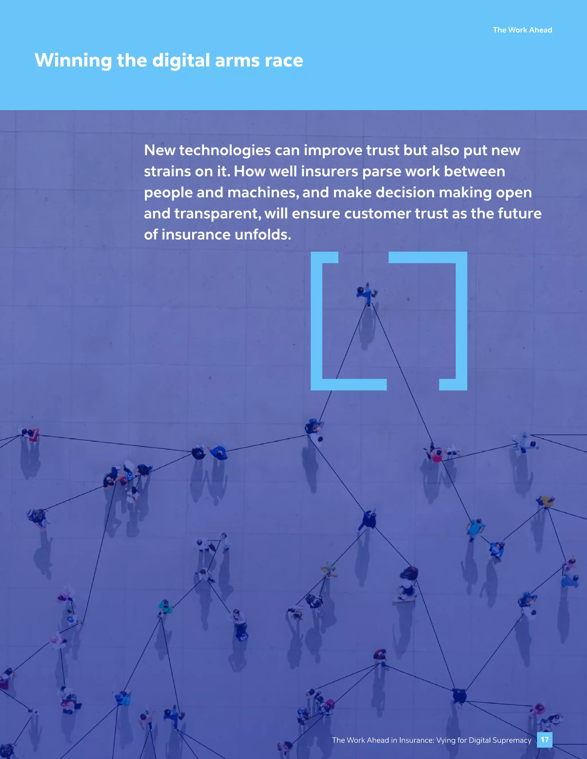 The Work Ahead
Winning the digital arms race
New technologies can improve trust but also put new
strains on it. How well insurers parse work between
people and machines, and make decision making open
and transparent, will ensure customer trust as the future
of insurance unfolds.
17
The Work Ahead in Insurance: Vying for Digital Supremacy
 