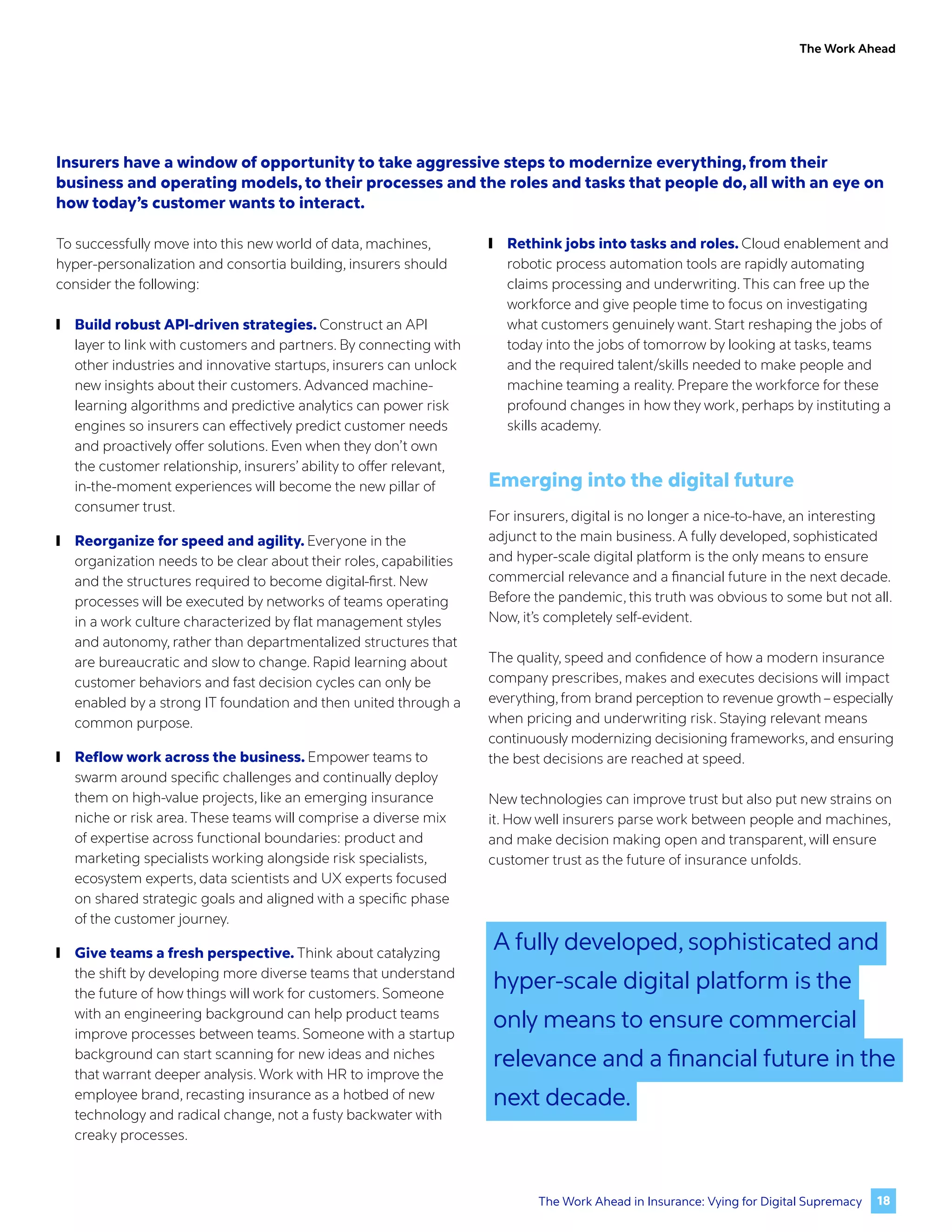The Work Ahead
Insurers have a window of opportunity to take aggressive steps to modernize everything, from their
business and operating models, to their processes and the roles and tasks that people do, all with an eye on
how today’s customer wants to interact.
To successfully move into this new world of data, machines,
hyper-personalization and consortia building, insurers should
consider the following:
	
❙ Build robust API-driven strategies. Construct an API
layer to link with customers and partners. By connecting with
other industries and innovative startups, insurers can unlock
new insights about their customers. Advanced machine-
learning algorithms and predictive analytics can power risk
engines so insurers can effectively predict customer needs
and proactively offer solutions. Even when they don’t own
the customer relationship, insurers’ ability to offer relevant,
in-the-moment experiences will become the new pillar of
consumer trust.
	
❙ Reorganize for speed and agility. Everyone in the
organization needs to be clear about their roles, capabilities
and the structures required to become digital-first. New
processes will be executed by networks of teams operating
in a work culture characterized by flat management styles
and autonomy, rather than departmentalized structures that
are bureaucratic and slow to change. Rapid learning about
customer behaviors and fast decision cycles can only be
enabled by a strong IT foundation and then united through a
common purpose.
	
❙ Reflow work across the business. Empower teams to
swarm around specific challenges and continually deploy
them on high-value projects, like an emerging insurance
niche or risk area. These teams will comprise a diverse mix
of expertise across functional boundaries: product and
marketing specialists working alongside risk specialists,
ecosystem experts, data scientists and UX experts focused
on shared strategic goals and aligned with a specific phase
of the customer journey.
	
❙ Give teams a fresh perspective. Think about catalyzing
the shift by developing more diverse teams that understand
the future of how things will work for customers. Someone
with an engineering background can help product teams
improve processes between teams. Someone with a startup
background can start scanning for new ideas and niches
that warrant deeper analysis. Work with HR to improve the
employee brand, recasting insurance as a hotbed of new
technology and radical change, not a fusty backwater with
creaky processes.
	
❙ Rethink jobs into tasks and roles. Cloud enablement and
robotic process automation tools are rapidly automating
claims processing and underwriting. This can free up the
workforce and give people time to focus on investigating
what customers genuinely want. Start reshaping the jobs of
today into the jobs of tomorrow by looking at tasks, teams
and the required talent/skills needed to make people and
machine teaming a reality. Prepare the workforce for these
profound changes in how they work, perhaps by instituting a
skills academy.
Emerging into the digital future
For insurers, digital is no longer a nice-to-have, an interesting
adjunct to the main business. A fully developed, sophisticated
and hyper-scale digital platform is the only means to ensure
commercial relevance and a financial future in the next decade.
Before the pandemic, this truth was obvious to some but not all.
Now, it’s completely self-evident.
The quality, speed and confidence of how a modern insurance
company prescribes, makes and executes decisions will impact
everything,from brand perception to revenue growth – especially
when pricing and underwriting risk. Staying relevant means
continuously modernizing decisioning frameworks, and ensuring
the best decisions are reached at speed.
New technologies can improve trust but also put new strains on
it. How well insurers parse work between people and machines,
and make decision making open and transparent, will ensure
customer trust as the future of insurance unfolds.
A fully developed, sophisticated and
hyper-scale digital platform is the
only means to ensure commercial
relevance and a financial future in the
next decade.
18
The Work Ahead in Insurance: Vying for Digital Supremacy
 