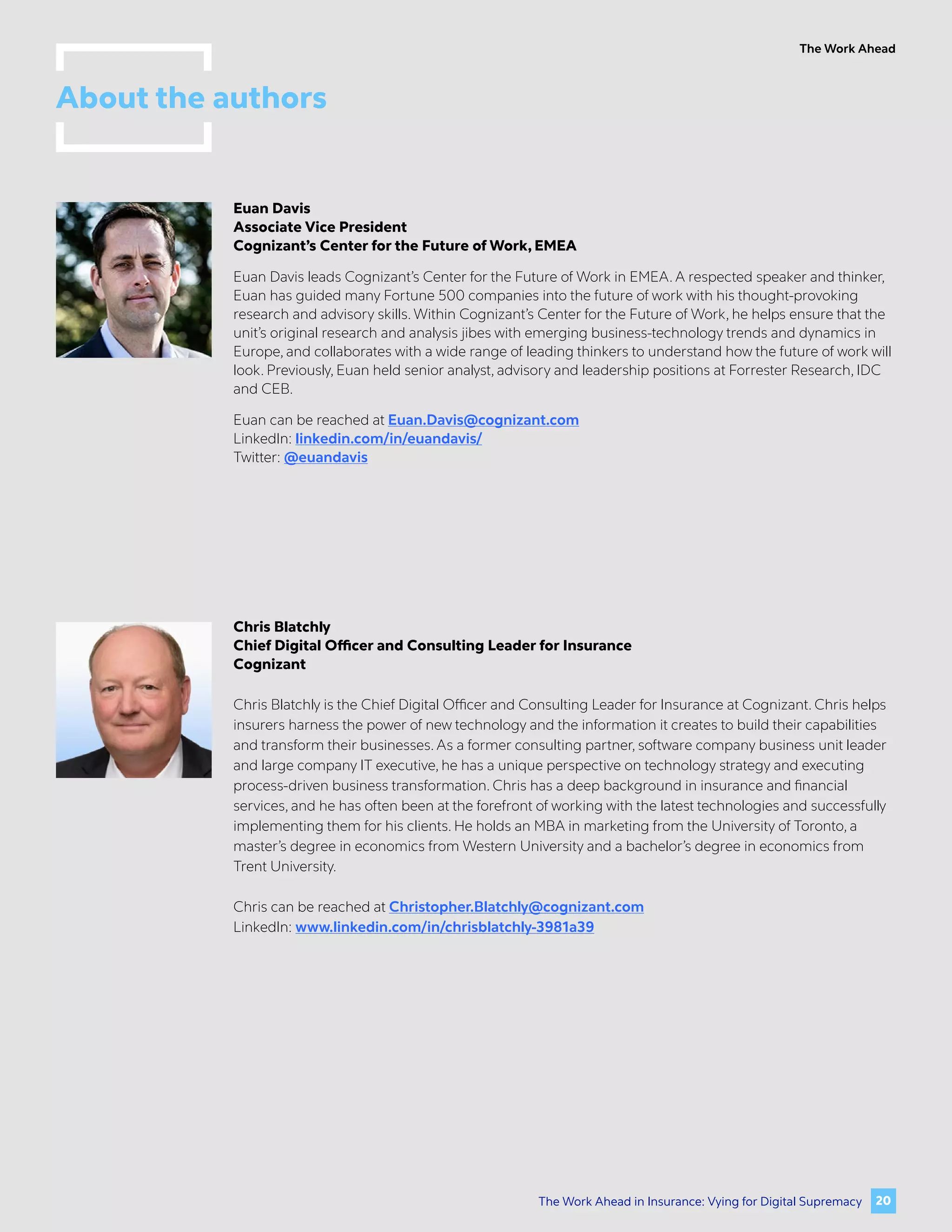 The Work Ahead
Euan Davis
Associate Vice President
Cognizant’s Center for the Future of Work, EMEA
Euan Davis leads Cognizant’s Center for the Future of Work in EMEA. A respected speaker and thinker,
Euan has guided many Fortune 500 companies into the future of work with his thought-provoking
research and advisory skills. Within Cognizant’s Center for the Future of Work, he helps ensure that the
unit’s original research and analysis jibes with emerging business-technology trends and dynamics in
Europe, and collaborates with a wide range of leading thinkers to understand how the future of work will
look. Previously, Euan held senior analyst, advisory and leadership positions at Forrester Research, IDC
and CEB.
Euan can be reached at Euan.Davis@cognizant.com
LinkedIn: linkedin.com/in/euandavis/
Twitter: @euandavis
Chris Blatchly
Chief Digital Officer and Consulting Leader for Insurance
Cognizant
Chris Blatchly is the Chief Digital Officer and Consulting Leader for Insurance at Cognizant. Chris helps
insurers harness the power of new technology and the information it creates to build their capabilities
and transform their businesses. As a former consulting partner, software company business unit leader
and large company IT executive, he has a unique perspective on technology strategy and executing
process-driven business transformation. Chris has a deep background in insurance and financial
services, and he has often been at the forefront of working with the latest technologies and successfully
implementing them for his clients. He holds an MBA in marketing from the University of Toronto, a
master’s degree in economics from Western University and a bachelor’s degree in economics from
Trent University.
Chris can be reached at Christopher.Blatchly@cognizant.com
LinkedIn: www.linkedin.com/in/chrisblatchly-3981a39
About the authors
20
The Work Ahead in Insurance: Vying for Digital Supremacy
 