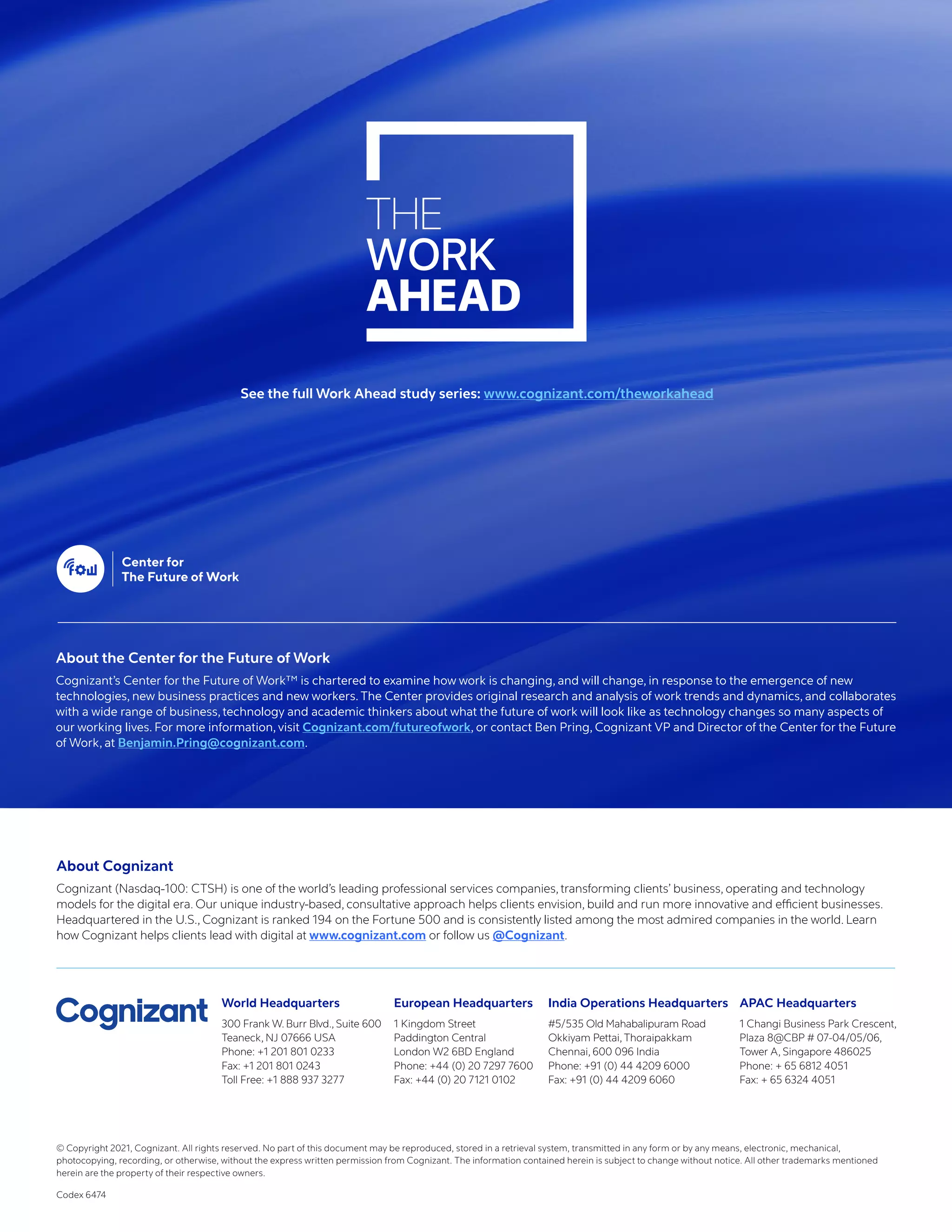 © Copyright 2021, Cognizant. All rights reserved. No part of this document may be reproduced, stored in a retrieval system, transmitted in any form or by any means, electronic, mechanical,
photocopying, recording, or otherwise, without the express written permission from Cognizant. The information contained herein is subject to change without notice. All other trademarks mentioned
herein are the property of their respective owners.
Codex 6474
About Cognizant
Cognizant (Nasdaq-100: CTSH) is one of the world’s leading professional services companies, transforming clients’ business, operating and technology
models for the digital era. Our unique industry-based, consultative approach helps clients envision, build and run more innovative and efficient businesses.
Headquartered in the U.S., Cognizant is ranked 194 on the Fortune 500 and is consistently listed among the most admired companies in the world. Learn
how Cognizant helps clients lead with digital at www.cognizant.com or follow us @Cognizant.
World Headquarters
300 Frank W. Burr Blvd., Suite 600
Teaneck, NJ 07666 USA
Phone: +1 201 801 0233
Fax: +1 201 801 0243
Toll Free: +1 888 937 3277
European Headquarters
1 Kingdom Street
Paddington Central
London W2 6BD England
Phone: +44 (0) 20 7297 7600
Fax: +44 (0) 20 7121 0102
India Operations Headquarters
#5/535 Old Mahabalipuram Road
Okkiyam Pettai, Thoraipakkam
Chennai, 600 096 India
Phone: +91 (0) 44 4209 6000
Fax: +91 (0) 44 4209 6060
APAC Headquarters
1 Changi Business Park Crescent,
Plaza 8@CBP # 07-04/05/06,
Tower A, Singapore 486025
Phone: + 65 6812 4051
Fax: + 65 6324 4051
About the Center for the Future of Work
Cognizant’s Center for the Future of Work™ is chartered to examine how work is changing, and will change, in response to the emergence of new
technologies, new business practices and new workers. The Center provides original research and analysis of work trends and dynamics, and collaborates
with a wide range of business, technology and academic thinkers about what the future of work will look like as technology changes so many aspects of
our working lives. For more information, visit Cognizant.com/futureofwork, or contact Ben Pring, Cognizant VP and Director of the Center for the Future
of Work, at Benjamin.Pring@cognizant.com.
See the full Work Ahead study series: www.cognizant.com/theworkahead
 