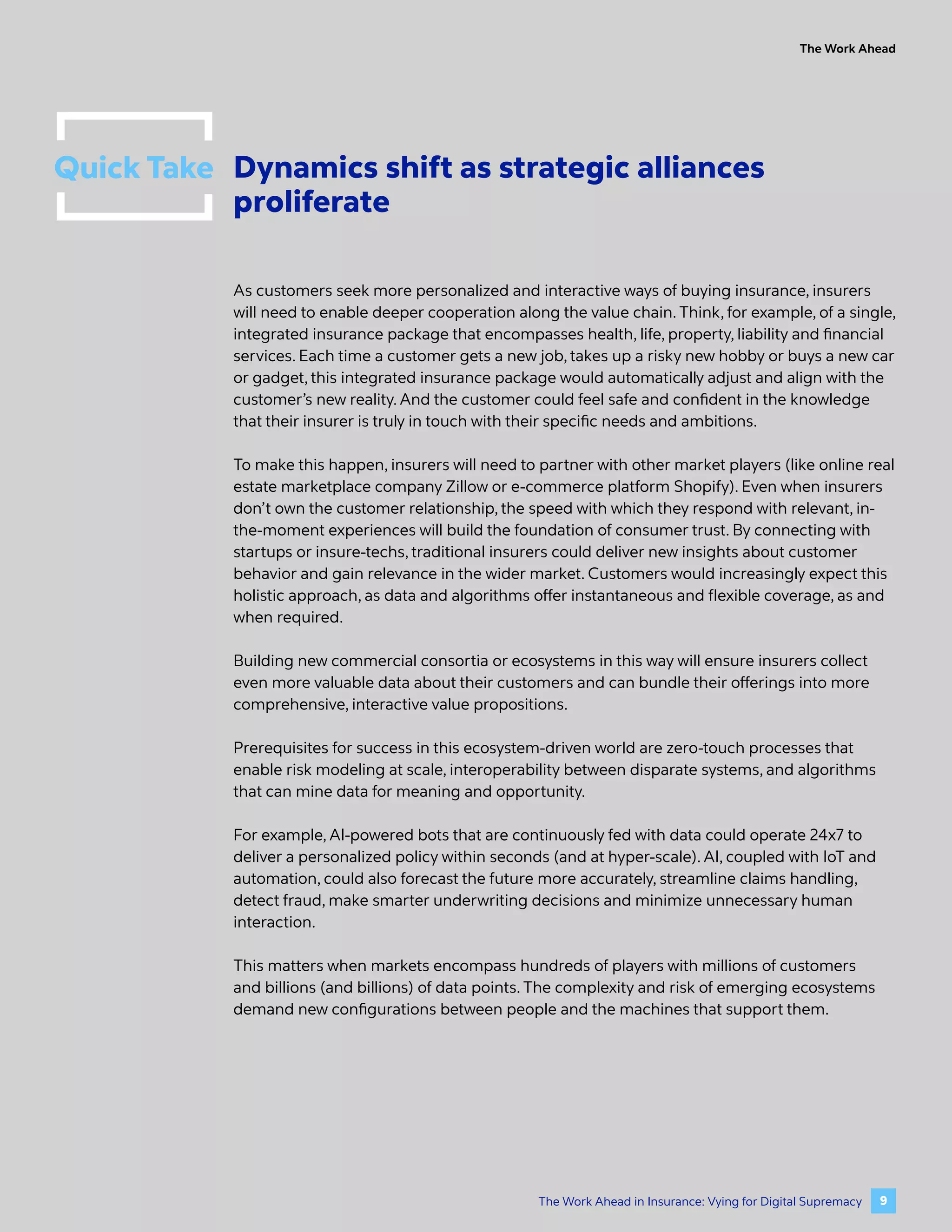 Quick Take Dynamics shift as strategic alliances
proliferate
As customers seek more personalized and interactive ways of buying insurance, insurers
will need to enable deeper cooperation along the value chain. Think, for example, of a single,
integrated insurance package that encompasses health, life, property, liability and financial
services. Each time a customer gets a new job, takes up a risky new hobby or buys a new car
or gadget, this integrated insurance package would automatically adjust and align with the
customer’s new reality. And the customer could feel safe and confident in the knowledge
that their insurer is truly in touch with their specific needs and ambitions.
To make this happen, insurers will need to partner with other market players (like online real
estate marketplace company Zillow or e-commerce platform Shopify). Even when insurers
don’t own the customer relationship, the speed with which they respond with relevant, in-
the-moment experiences will build the foundation of consumer trust. By connecting with
startups or insure-techs, traditional insurers could deliver new insights about customer
behavior and gain relevance in the wider market. Customers would increasingly expect this
holistic approach, as data and algorithms offer instantaneous and flexible coverage, as and
when required.
Building new commercial consortia or ecosystems in this way will ensure insurers collect
even more valuable data about their customers and can bundle their offerings into more
comprehensive, interactive value propositions.
Prerequisites for success in this ecosystem-driven world are zero-touch processes that
enable risk modeling at scale, interoperability between disparate systems, and algorithms
that can mine data for meaning and opportunity.
For example, AI-powered bots that are continuously fed with data could operate 24x7 to
deliver a personalized policy within seconds (and at hyper-scale). AI, coupled with IoT and
automation, could also forecast the future more accurately, streamline claims handling,
detect fraud, make smarter underwriting decisions and minimize unnecessary human
interaction.
This matters when markets encompass hundreds of players with millions of customers
and billions (and billions) of data points. The complexity and risk of emerging ecosystems
demand new configurations between people and the machines that support them.
The Work Ahead
9
The Work Ahead in Insurance: Vying for Digital Supremacy
 