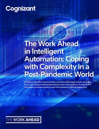 Intelligent automation continues to be a top driver of the future of work, according
to our recent study, and its benefits became clear in the pandemic. To reap the full
advantages, businesses need to move from isolated to widescale deployment.
The Work Ahead
in Intelligent
Automation: Coping
with Complexity in a
Post-Pandemic World
 