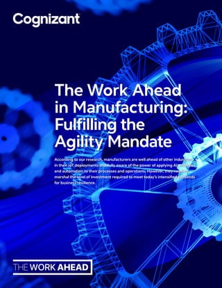According to our research, manufacturers are well ahead of other industries
in their IoT deployments and fully aware of the power of applying AI, analytics
and automation to their processes and operations. However, they need to
marshal the level of investment required to meet today’s intensified demands
for business resilience.
The Work Ahead
in Manufacturing:
Fulfilling the
Agility Mandate
 