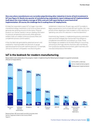 The Work Ahead
One area where manufacturers are currently outperforming other industries in terms of tech investment is
IoT (see Figure 3). Nearly one-quarter of manufacturing respondents report widespread IoT implementation
(well above the cross-industry average of 16%), and over half report being at some level of IoT
implementation. Of course, the challenge lies in scaling these IoT deployments.
It’s likely that respondents expect IoT to trigger more data-
oriented technology investments in the future as these sensors
generate ever growing amounts of information. Physical
products can now be covered in sensors, feeding information
on pressure, temperature and viscosity, while advanced
analytics tools can analyze continuous process flows and
complement process-control systems.
In fact, the data trails generated by advanced sensors and
analyzed for meaning enable manufacturers to gauge
operational performance with real-time precision. For example,
Johnson & Johnson’s orthopaedic manufacturing plant
established in Ireland over 20 years ago uses IoT to enable its
legacy equipment to communicate with each another.J&J’s new
process-driven digital twins have resulted in a 10% reduction in
operating costs and a 5% reduction in machine downtime.8
Investments lag, however, in implementing process automation
tools and AI technologies like machine learning software to
complement and extend IoT, according to our study. These
technologies are needed to do the heavy lifting on consuming
and acting on the huge volumes of process data now flowing
from production workflow environments, plant machinery and
manufactured products themselves.
Sensors/
IoT
Software
bots for
automation
Analytics AI Physical
robots
AR/VR 3-D
printing
Autonomous
vehicles/
drones/
telematics
5G
25%
30%
23%
11%
24%
33%
6% 5% 5%
26%
27%
8%
5%
39%
14%
23%
9%
3% 5%
3%
14%
5% 3%
4%
Some pilots underway
Some implemented projects
Widespread implementation
Response base: 285 senior-level manufacturing executives
Source: Cognizant Center fo the Future of Work
Figure 3
IoT is the bedrock for modern manufacturing
Respondents were asked about the progress made in implementing the following technologies to augment processes.
(Percent of respondents)
11
The Work Ahead in Manufacturing: Fulfilling the Agility Mandate
 