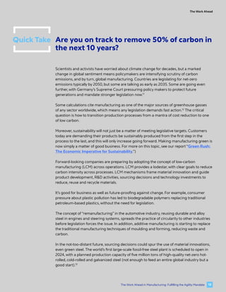 Quick Take Are you on track to remove 50% of carbon in
the next 10 years?
Scientists and activists have worried about climate change for decades, but a marked
change in global sentiment means policymakers are intensifying scrutiny of carbon
emissions, and by turn, global manufacturing. Countries are legislating for net-zero
emissions typically by 2050, but some are talking as early as 2035. Some are going even
further, with Germany’s Supreme Court pressuring policy makers to protect future
generations and mandate stronger legislation now.11
Some calculations cite manufacturing as one of the major sources of greenhouse gasses
of any sector worldwide, which means any legislation demands fast action.12
The critical
question is how to transition production processes from a mantra of cost reduction to one
of low carbon.
Moreover, sustainability will not just be a matter of meeting legislative targets. Customers
today are demanding their products be sustainably produced from the first step in the
process to the last, and this will only increase going forward. Making manufacturing green is
now simply a matter of good business. For more on this topic, see our report “Green Rush:
The Economic Imperative for Sustainability.”)
Forward-looking companies are preparing by adopting the concept of low-carbon
manufacturing (LCM) across operations. LCM provides a lodestar, with clear goals to reduce
carbon intensity across processes. LCM mechanisms frame material innovation and guide
product development, R&D activities, sourcing decisions and technology investments to
reduce, reuse and recycle materials.
It’s good for business as well as future-proofing against change. For example, consumer
pressure about plastic pollution has led to biodegradable polymers replacing traditional
petroleum-based plastics, without the need for legislation.
The concept of “remanufacturing” in the automotive industry, reusing durable and alloy
steel in engines and steering systems, spreads the practice of circularity to other industries
before legislation forces the issue. In addition, additive manufacturing is starting to replace
the traditional manufacturing techniques of moulding and forming, reducing waste and
carbon.
In the not-too-distant future, sourcing decisions could spur the use of material innovations,
even green steel. The world’s first large-scale fossil-free steel plant is scheduled to open in
2024, with a planned production capacity of five million tons of high-quality net-zero hot-
rolled, cold-rolled and galvanized steel (not enough to feed an entire global industry but a
good start).13
The Work Ahead
13
The Work Ahead in Manufacturing: Fulfilling the Agility Mandate
 