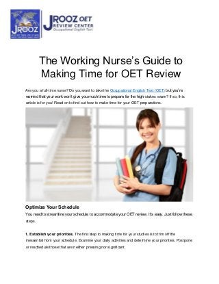 The Working Nurse’s Guide to
Making Time for OET Review
Are you a full-time nurse? Do you want to take the Occupational English Test (OET) but you’re
worried that your work won’t give you much time to prepare for the high-stakes exam? If so, this
article is for you! Read on to find out how to make time for your OET preparations.
Optimize Your Schedule
You need to streamline your schedule to accommodate your OET review. It’s easy. Just follow these
steps.
1. Establish your priorities. The first step to making time for your studies is to trim off the
inessential from your schedule. Examine your daily activities and determine your priorities. Postpone
or reschedule those that are neither pressing nor significant.
 