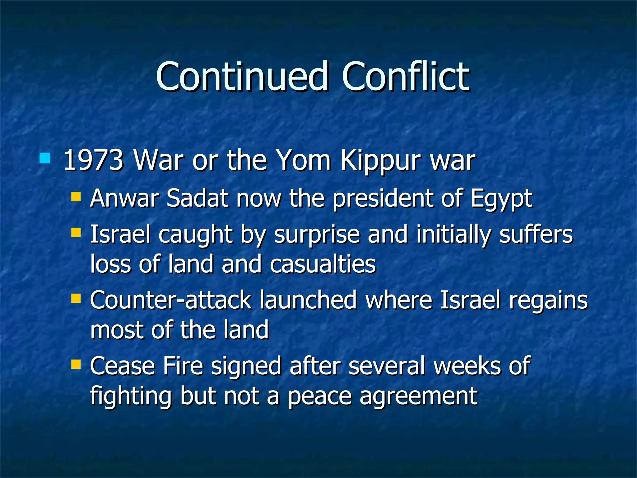 Continued Conflict  1973 War or the Yom Kippur war Anwar Sadat now the president of Egypt  Israel caught by surprise and initially suffers loss of land and casualties  Counter-attack launched where Israel regains most of the land  Cease Fire signed after several weeks of fighting but not a peace agreement  