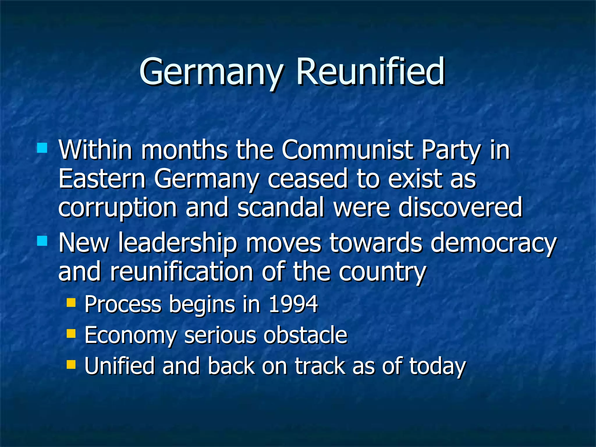 Germany Reunified  Within months the Communist Party in Eastern Germany ceased to exist as corruption and scandal were discovered New leadership moves towards democracy and reunification of the country  Process begins in 1994  Economy serious obstacle  Unified and back on track as of today  