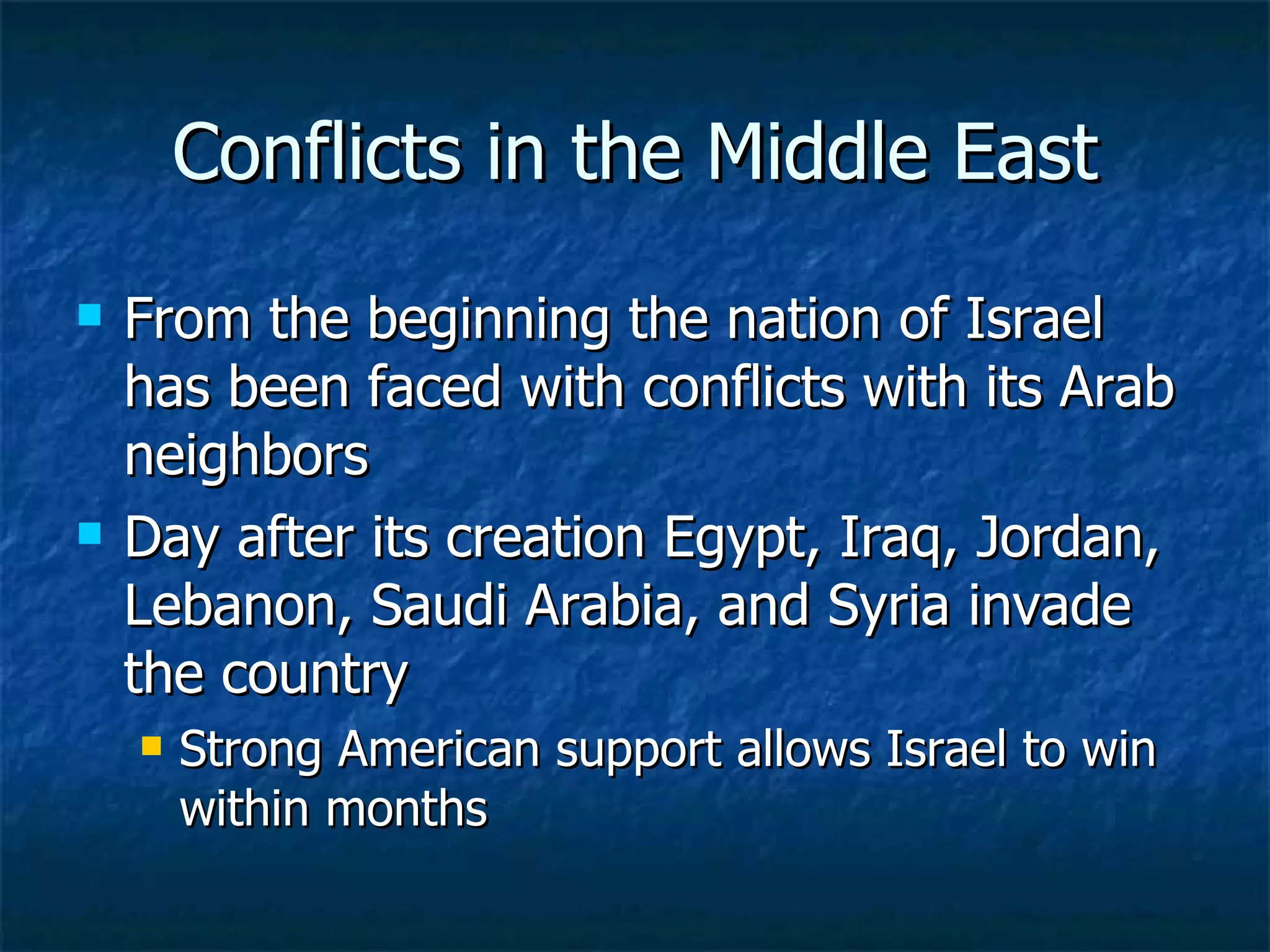 Conflicts in the Middle East From the beginning the nation of Israel has been faced with conflicts with its Arab neighbors  Day after its creation Egypt, Iraq, Jordan, Lebanon, Saudi Arabia, and Syria invade the country  Strong American support allows Israel to win within months  