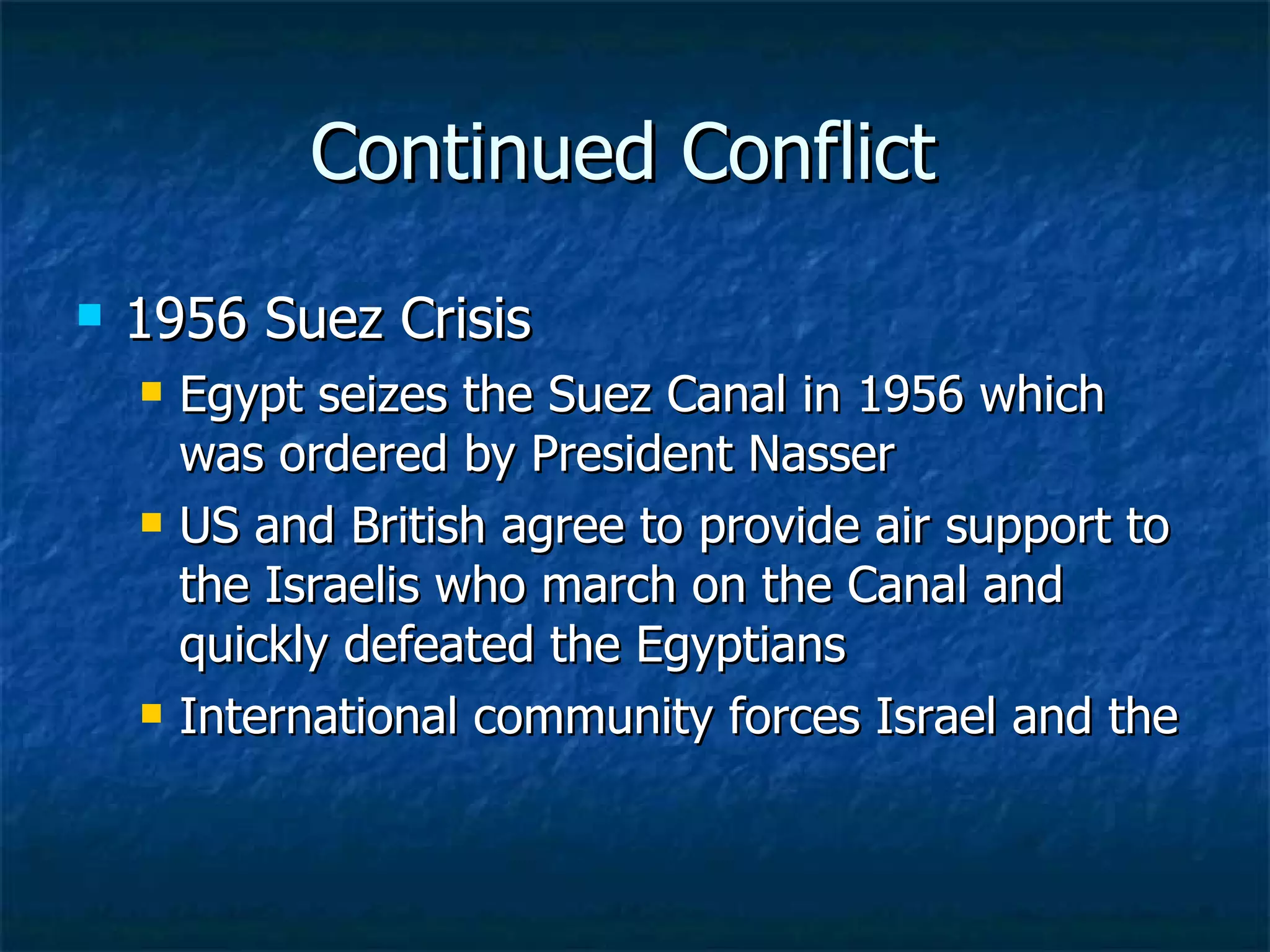 Continued Conflict  1956 Suez Crisis  Egypt seizes the Suez Canal in 1956 which was ordered by President Nasser  US and British agree to provide air support to the Israelis who march on the Canal and quickly defeated the Egyptians  International community forces Israel and the  