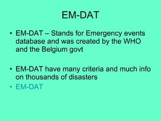 EM-DAT EM-DAT – Stands for Emergency events database and was created by the WHO and the Belgium govt EM-DAT have many criteria and much info on thousands of disasters EM-DAT 