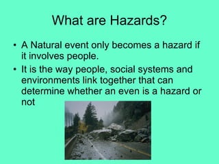 What are Hazards? A Natural event only becomes a hazard if it involves people. It is the way people, social systems and environments link together that can determine whether an even is a hazard or not 