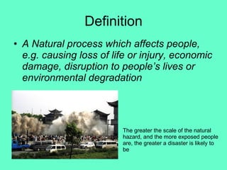 Definition A Natural process which affects people, e.g. causing loss of life or injury, economic damage, disruption to people’s lives or environmental degradation The greater the scale of the natural hazard, and the more exposed people are, the greater a disaster is likely to be 