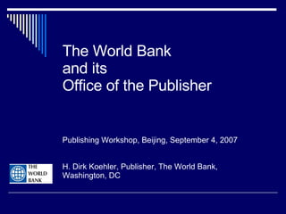 The World Bank  and its Office of the Publisher Publishing Workshop, Beijing, September 4, 2007 H. Dirk Koehler, Publisher, The World Bank, Washington, DC 