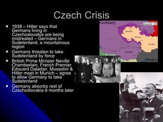 Czech Crisis 1938 – Hitler says that Germans living in Czechoslovakia are being mistreated – Germans in Sudetenland, a mountainous region Germans threaten to take Sudetenland by force British Prime Minister Neville Chamberlain, French Premier Edouard Daladier, Mussolini & Hitler meet in Munich – agree to allow Germany to take Sudetenland Germany absorbs rest of Czechoslovakia 6 months later 