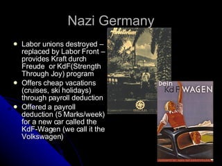 Nazi Germany Labor unions destroyed – replaced by Labor Front – provides Kraft durch Freude  or KdF(Strength Through Joy) program Offers cheap vacations (cruises, ski holidays) through payroll deduction Offered a payroll deduction (5 Marks/week) for a new car called the KdF-Wagen (we call it the Volkswagen) 
