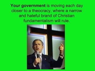 Your government  is moving each day closer to a theocracy, where a narrow and hateful brand of Christian fundamentalism will rule. 